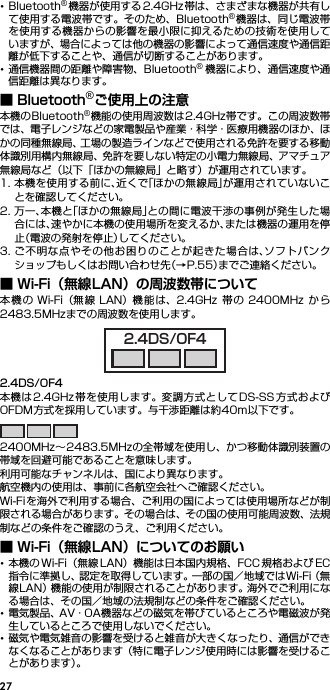 27･Bluetooth®機器が使用する 2.4GHz 帯は、さまざまな機器が共有して使用する電波帯です。そのため、Bluetooth®機器は、同じ電波帯を使用する機器からの影響を最小限に抑えるための技術を使用していますが、場合によっては他の機器の影響によって通信速度や通信距離が低下することや、通信が切断することがあります。･通信機器間の距離や障害物、Bluetooth®機器により、通信速度や通信距離は異なります。■ Bluetooth®ご使用上の注意本機のBluetooth®機能の使用周波数は2.4GHz帯です。この周波数帯では、電子レンジなどの家電製品や産業・科学・医療用機器のほか、ほかの同種無線局、工場の製造ラインなどで使用される免許を要する移動体識別用構内無線局、免許を要しない特定の小電力無線局、アマチュア無線局など（以下「ほかの無線局」と略す）が運用されています。1. 本機を使用する前に、近くで「ほかの無線局」が運用されていないことを確認してください。2. 万一、本機と「ほかの無線局」との間に電波干渉の事例が発生した場合には、速やかに本機の使用場所を変えるか、または機器の運用を停止（電波の発射を停止）してください。3. ご不明な点やその他お困りのことが起きた場合は、ソフトバンクショップもしくはお問い合わせ先（→P.55）までご連絡ください。■ Wi-Fi（無線LAN）の周波数帯について本機の Wi-Fi（無 線 LAN）機 能は、2.4GHz 帯の 2400MHz から2483.5MHzまでの周波数を使用します。2.4DS/OF4本機は2.4GHz帯を使用します。変調方式としてDS-SS 方式およびOFDM方式を採用しています。与干渉距離は約40m以下です。2400MHz∼2483.5MHzの全帯域を使用し、かつ移動体識別装置の帯域を回避可能であることを意味します。利用可能なチャンネルは、国により異なります。航空機内の使用は、事前に各航空会社へご確認ください。Wi-Fiを海外で利用する場合、ご利用の国によっては使用場所などが制限される場合があります。その場合は、その国の使用可能周波数、法規制などの条件をご確認のうえ、ご利用ください。■ Wi-Fi（無線LAN）についてのお願い･本機の Wi-Fi（無線 LAN）機能は日本国内規格、FCC 規格および EC指令に準拠し、認定を取得しています。一部の国／地域ではWi-Fi（無線LAN）機能の使用が制限されることがあります。海外でご利用になる場合は、その国／地域の法規制などの条件をご確認ください。･電気製品、AV・OA機器などの磁気を帯びているところや電磁波が発生しているところで使用しないでください。･磁気や電気雑音の影響を受けると雑音が大きくなったり、通信ができなくなることがあります（特に電子レンジ使用時には影響を受けることがあります）。2.4DS/OF4