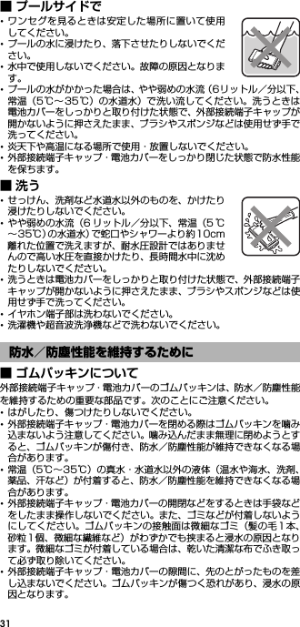 31■ プールサイドで･ワンセグを見るときは安定した場所に置いて使用してください。･プールの水に浸けたり、落下させたりしないでください。･水中で使用しないでください。故障の原因となります。･プールの水がかかった場合は、やや弱めの水流（6リットル／分以下、常温（5℃∼35℃）の水道水）で洗い流してください。洗うときは電池カバーをしっかりと取り付けた状態で、外部接続端子キャップが開かないように押さえたまま、ブラシやスポンジなどは使用せず手で洗ってください。･炎天下や高温になる場所で使用・放置しないでください。･外部接続端子キャップ・電池カバーをしっかり閉じた状態で防水性能を保ちます。■洗う･せっけん、洗剤など水道水以外のものを、かけたり浸けたりしないでください。･やや弱めの水流（6 リットル／分以下、常温（5 ℃∼35℃）の水道水）で蛇口やシャワーより約10cm離れた位置で洗えますが、耐水圧設計ではありませんので高い水圧を直接かけたり、長時間水中に沈めたりしないでください。･洗うときは電池カバーをしっかりと取り付けた状態で、外部接続端子キャップが開かないように押さえたまま、ブラシやスポンジなどは使用せず手で洗ってください。･イヤホン端子部は洗わないでください。･洗濯機や超音波洗浄機などで洗わないでください。■ ゴムパッキンについて外部接続端子キャップ・電池カバーのゴムパッキンは、防水／防塵性能を維持するための重要な部品です。次のことにご注意ください。･はがしたり、傷つけたりしないでください。･外部接続端子キャップ・電池カバーを閉める際はゴムパッキンを噛み込まないよう注意してください。噛み込んだまま無理に閉めようとすると、ゴムパッキンが傷付き、防水／防塵性能が維持できなくなる場合があります。･常温（5℃∼35℃）の真水・水道水以外の液体（温水や海水、洗剤、薬品、汗など）が付着すると、防水／防塵性能を維持できなくなる場合があります。･外部接続端子キャップ・電池カバーの開閉などをするときは手袋などをしたまま操作しないでください。また、ゴミなどが付着しないようにしてください。ゴムパッキンの接触面は微細なゴミ（髪の毛1 本、砂粒1個、微細な繊維など）がわずかでも挟まると浸水の原因となります。微細なゴミが付着している場合は、乾いた清潔な布でふき取って必ず取り除いてください。･外部接続端子キャップ・電池カバーの隙間に、先のとがったものを差し込まないでください。ゴムパッキンが傷つく恐れがあり、浸水の原因となります。防水／防塵性能を維持するために