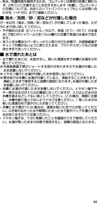 32･防水／防塵性能を維持するため、ゴムパッキンは異常の有無に関わらず、2年ごとに交換することをおすすめします（有償）。ゴムパッキンの交換については、お近くのソフトバンクショップもしくはお問い合わせ先（→P.55）までご連絡ください。■ 海水／洗剤／砂／泥などが付着した場合万一水以外（海水／洗剤／砂／泥など）が付着してしまった場合、ただちに水で洗い流してください。･やや弱めの水流（6 リットル／分以下、常温（5 ℃∼ 35 ℃）の水道水）で蛇口やシャワーより約10cm離れた位置で常温の水道水で洗えます。･洗うときは電池カバーをしっかりと取り付けた状態で、外部接続端子キャップが開かないように押さえたまま、ブラシやスポンジなどは使用せず手で洗ってください。■ 水で濡れたあとは･水で濡れたあとは、水抜きをし、乾いた清潔な布で本機の水滴をふき取ってください。※外部接続端子部がショートする恐れがありますので水滴が付着したまま放置しないでください。※ イヤホン端子に水滴が付着したまま使用しないでください。※寒冷地では本機に水滴が付着していると、凍結することがあります。凍結したままで使用すると故障の原因になります。水滴が付着したまま放置しないでください。･本機に水滴が付着したまま放置しないでください。イヤホン端子やキー部分は水分が入り込む構造になっていますが、入り込んだ水分は本機を振るなどして払い落としてください。（この場合、周囲に注意し、本機を振り落とさないよう十分ご注意ください。）残った水分は乾いた清潔な布で速やかにふき取ってください。･本機に水や雪がついた場合は、清潔な乾いた布でふき取ってください。ふき取れなかった水や隙間にたまった水で服やバッグを濡らす場合がありますのでご注意ください。･イヤホン端子は、十分に乾燥したことを確認のうえで使用してください。水滴が残ったままの状態で使用すると、故障の原因となります。