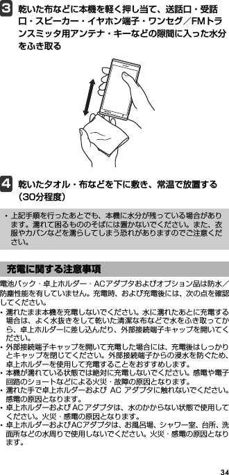 343乾いた布などに本機を軽く押し当て、送話口・受話口・スピーカー・イヤホン端子・ワンセグ／FMトランスミッタ用アンテナ・キーなどの隙間に入った水分をふき取る4乾いた夕オル・布などを下に敷き、常温で放置する（30分程度）電池パック・卓上ホルダー・ACアダプタおよびオプション品は防水／防塵性能を有していません。充電時、および充電後には、次の点を確認してください。･濡れたまま本機を充電しないでください。水に濡れたあとに充電する場合は、よく水抜きをして乾いた清潔な布などで水をふき取ってから、卓上ホルダーに差し込んだり、外部接続端子キャップを開いてください。･外部接続端子キャップを開いて充電した場合には、充電後はしっかりとキャップを閉じてください。外部接続端子からの浸水を防ぐため、卓上ホルダーを使用して充電することをおすすめします。･本機が濡れている状態では絶対に充電しないでください。感電や電子回路のショートなどによる火災・故障の原因となります。･濡れた手で卓上ホルダーおよび AC アダプタに触れないでください。感電の原因となります。･卓上ホルダーおよび AC アダプタは、水のかからない状態で使用してください。火災・感電の原因となります。･卓上ホルダーおよびACアダプタは、お風呂場、シャワー室、台所、洗面所などの水周りで使用しないでください。火災・感電の原因となります。･上記手順を行ったあとでも、本機に水分が残っている場合があります。濡れて困るもののそばには置かないでください。また、衣服やカバンなどを濡らしてしまう恐れがありますのでご注意ください。充電に関する注意事項
