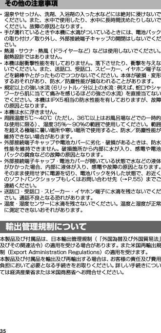 35･温泉やせっけん、洗剤、入浴剤の入った水などには絶対に浸けないでください。また、水中で使用したり、水中に長時間沈めたりしないでください。故障の原因となります。･手が濡れているときや本機に水滴がついているときには、電池パックの取り付け／取り外し、外部接続端子キャップの開閉はしないでください。･熱湯・サウナ・熱風（ドライヤーなど）などは使用しないでください。耐熱設計ではありません。･本機は耐衝撃性能を有しておりません。落下させたり、衝撃を与えないでください。また、送話口、受話口、スピーカー、イヤホン端子などを綿棒やとがったものでつつかないでください。本体が破損・変形するおそれがあり、防水／防塵性能が損なわれることがあります。･規定以上の強い水流（6リットル／分以上の水流：例えば、蛇口やシャワーから肌に当てて痛みを感じるほどの強さの水流）を直接当てないでください。本機はIPX5相当の防水性能を有しておりますが、故障の原因となります。･本機は水に浮きません。･周囲温度5℃∼40℃（ただし、36℃以上はお風呂場などでの一時的な使用に限る）、湿度35％∼ 90％の範囲で使用してください。範囲を超える極端に暑い場所や寒い場所で使用すると、防水／防塵性能が維持できない場合があります。･外部接続端子キャップや電池カバーに劣化・破損があるときは、防水性能を維持できません。破損箇所から内部に水が入り、感電や電池パックの腐食などの故障の原因となります。･外部接続端子キャップ・電池カバーが開いている状態で水などの液体がかかった場合、内部に液体が入り、感電や故障の原因となります。そのまま使用せずに電源を切り、電池パックを外した状態で、お近くのソフトバンクショップもしくはお問い合わせ先（→P.55）までご連絡ください。･送話口・受話口・スピーカー・イヤホン端子に水滴を残さないでください。通話不良となる恐れがあります。･温度・湿度センサーに水滴を残さないでください。温度と湿度が正常に測定できないおそれがあります。輸出管理規制について／知 的財産権について本製品及び付属品は、日本輸出管理規制（「外国為替及び外国貿易法」及びその関連法令）の適用を受ける場合があります。また米国再輸出規制（Export Administration Regulations）の適用を受けます。本製品及び付属品を輸出及び再輸出する場合は、お客様の責任及び費用負担において必要となる手続きをお取りください。詳しい手続きについては経済産業省または米国商務省へお問合せください。その他の注意事項輸出管理規制について