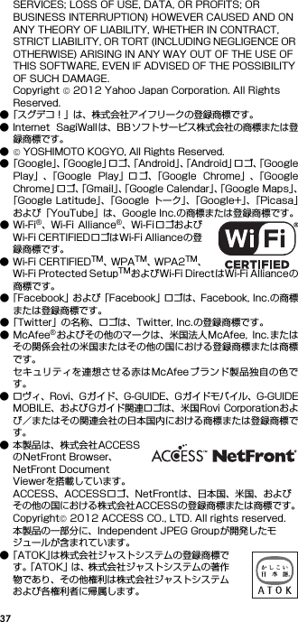 37SERVICES; LOSS OF USE, DATA, OR PROFITS; OR BUSINESS INTERRUPTION) HOWEVER CAUSED AND ON ANY THEORY OF LIABILITY, WHETHER IN CONTRACT, STRICT LIABILITY, OR TORT (INCLUDING NEGLIGENCE OR OTHERWISE) ARISING IN ANY WAY OUT OF THE USE OF THIS SOFTWARE, EVEN IF ADVISED OF THE POSSIBILITY OF SUCH DAMAGE.Copyright © 2012 Yahoo Japan Corporation. All Rights Reserved.●「スグデコ！」は、株式会社アイフリークの登録商標です。● Internet  SagiWallは、BBソフトサービス株式会社の商標または登録商標です。●© YOSHIMOTO KOGYO, All Rights Reserved.●「Google」、「Google」ロゴ、「Android」、「Android」ロゴ、「GooglePlay」、「Google  Play」ロ ゴ、「Google  Chrome」、「GoogleChrome」ロゴ、「Gmail」、「Google Calendar」、「Google Maps」、「Google Latitude」、「Google トーク」、「Google+」、「Picasa」および「YouTube」は、Google Inc.の商標または登録商標です。●Wi-Fi®、Wi-Fi Alliance®、Wi-Fi ロゴおよびWi-Fi CERTIFIEDロゴはWi-Fi Allianceの登録商標です。● Wi-Fi CERTIFIEDTM、WPATM、WPA2TM、Wi-Fi Protected SetupTMおよびWi-Fi DirectはWi-Fi Allianceの商標です。●「Facebook」および「Facebook」ロゴは、Facebook, Inc.の商標または登録商標です。●「Twitter」の名称、ロゴは、Twitter, Inc.の登録商標です。●McAfee®およびその他のマークは、米国法人McAfee,  Inc.またはその関係会社の米国またはその他の国における登録商標または商標です。セキュリティを連想させる赤はMcAfeeブランド製品独自の色です。● ロヴィ、Rovi、Gガイド、G-GUIDE、Gガイドモバイル、G-GUIDEMOBILE、およびGガイド関連ロゴは、米国Rovi Corporationおよび／またはその関連会社の日本国内における商標または登録商標です。● 本製品は、株式会社ACCESSのNetFront Browser、NetFront Document Viewerを搭載しています。ACCESS、ACCESSロゴ、NetFrontは、日本国、米国、およびその他の国における株式会社ACCESSの登録商標または商標です。Copyright© 2012 ACCESS CO., LTD. All rights reserved.本製品の一部分に、Independent JPEG Groupが開発したモジュールが含まれています。●「ATOK」は株式会社ジャストシステムの登録商標です。「ATOK」は、株式会社ジャストシステムの著作物であり、その他権利は株式会社ジャストシステムおよび各権利者に帰属します。