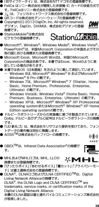 38●「おサイフケータイ」は、株式会社NTTドコモの登録商標です。● FeliCa はソニー株式会社が開発した非接触 IC カードの技術方式です。FeliCaはソニー株式会社の登録商標です。● は、フェリカネットワークス株式会社の登録商標です。● QRコードは株式会社デンソーウェーブの登録商標です。● Copyright(C) 2013 DigiOn, Inc. All rights reserved.デジオン、DigiOn、DiXiMは、株式会社デジオンの登録商標です。● StationMobile®は株式会社ピクセラの登録商標です。● Microsoft®、W i n d o w s ®、Windows Media®、W i n d o w s   V i s t a ®、PowerPoint®は、米国Microsoft Corporation の米国およびその他の国における商標または登録商標です。● Microsoft Excel、Microsoft Wordは、米国のMicrosoft Corporationの商品名称です。本書ではExcel、Wordのように表記している場合があります。● 本書では各OS（日本語版）を次のように略して表記しています。− Windows 8は、Microsoft® Windows® 8 およびMicrosoft® Windows® 8 Pro の略です。− Windows 7は、Microsoft® Windows® 7（Starter、Home Basic、Home Premium、Professional、Enterprise、Ultimate）の略です。− Windows Vistaは、Windows Vista®（Home Basic、HomePremium、Business、Enterprise、Ultimate）の略です。− Windows  XPは、Microsoft®  Windows®  XP  Professionaloperating systemまたはMicrosoft® Windows® XP HomeEdition operating systemの略です。● ドルビーラボラトリーズからの実施権に基づき製造されています。Dolby、ドルビー及びダブルD記号はドルビーラボラトリーズの商標です。●「UD 新丸ゴ」は、株式会社モリサワより提供を受けており、フォントデータの著作権は同社に帰属します。●AOSSTMは株式会社バッファローの商標です。●OBEXTMは、Infrared Data Association®の商標です。● MHLおよびMHLロゴは、MHL, LLCの商標または登録商標です。●「ぴったりボイス」「あわせるボイス」「響カット」「プライバシーモード」は富士通株式会社の登録商標です。●DLNA®、DLNAロゴおよびDLNA CERTIFIEDTMは、Digital Living Network Allianceの商標です。DLNA®, the DLNA Logo and DLNA CERTIFIEDTM are trademarks, service marks, or certification marks of the Digital Living Network Alliance.本機のDLNA認証は富士通モバイルコミュニケーションズ株式会社が取得しました。