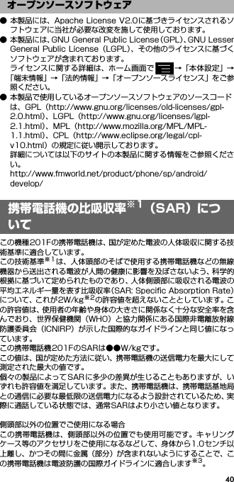 40● 本製品には、Apache License V2.0に基づきライセンスされるソフトウェアに当社が必要な改変を施して使用しております。● 本製品には、GNU General Public License（GPL）、GNU LesserGeneral Public License（LGPL）、その他のライセンスに基づくソフトウェアが含まれております。ライセンスに関する詳細は、ホーム画面で →「本体設定」→「端末情報」→「法的情報」→「オープンソースライセンス」をご参照ください。● 本製品で使用しているオープンソースソフトウェアのソースコードは、GPL（http://www.gnu.org/licenses/old-licenses/gpl-2.0.html）、LGPL（http://www.gnu.org/licenses/lgpl-2.1.html）、MPL（http://www.mozilla.org/MPL/MPL-1.1.html）、CPL（http://www.eclipse.org/legal/cpl-v10.html）の規定に従い開示しております。詳細については以下のサイトの本製品に関する情報をご参照ください。http://www.fmworld.net/product/phone/sp/android/develop/携帯電話機の比吸収率※1（SAR）についてこの機種201Fの携帯電話機は、国が定めた電波の人体吸収に関する技術基準に適合しています。この技術基準※1は、人体頭部のそばで使用する携帯電話機などの無線機器から送出される電波が人間の健康に影響を及ぼさないよう、科学的根拠に基づいて定められたものであり、人体側頭部に吸収される電波の平均エネルギー量を表す比吸収率（SAR: Speciﬁc Absorption Rate）について、これが2W/kg※2の許容値を超えないこととしています。この許容値は、使用者の年齢や身体の大きさに関係なく十分な安全率を含んでおり、世界保健機関（WHO）と協力関係にある国際非電離放射線防護委員会（ICNIRP）が示した国際的なガイドラインと同じ値になっています。この携帯電話機201FのSARは●●W/kgです。この値は、国が定めた方法に従い、携帯電話機の送信電力を最大にして測定された最大の値です。個々の製品によってSARに多少の差異が生じることもありますが、いずれも許容値を満足しています。また、携帯電話機は、携帯電話基地局との通信に必要な最低限の送信電力になるよう設計されているため、実際に通話している状態では、通常SARはより小さい値となります。側頭部以外の位置でご使用になる場合この携帯電話機は、側頭部以外の位置でも使用可能です。キャリングケース等のアクセサリをご使用になるなどして、身体から1.0センチ以上離し、かつその間に金属（部分）が含まれないようにすることで、この携帯電話機は電波防護の国際ガイドラインに適合します※3。オープンソースソフトウェア携帯電話機の比吸収率※1（SAR）について