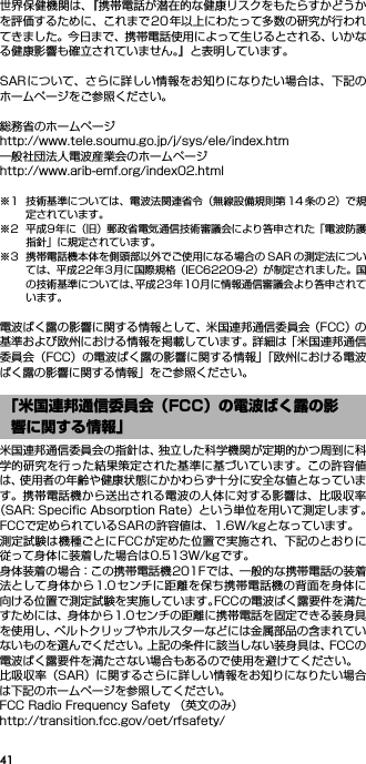 41世界保健機関は、『携帯電話が潜在的な健康リスクをもたらすかどうかを評価するために、これまで20 年以上にわたって多数の研究が行われてきました。今日まで、携帯電話使用によって生じるとされる、いかなる健康影響も確立されていません。』と表明しています。SARについて、さらに詳しい情報をお知りになりたい場合は、下記のホームページをご参照ください。 総務省のホームページhttp://www.tele.soumu.go.jp/j/sys/ele/index.htm 一般社団法人電波産業会のホームページhttp://www.arib-emf.org/index02.html※1 技術基準については、電波法関連省令（無線設備規則第 14 条の 2）で規定されています。※2 平成9年に（旧）郵政省電気通信技術審議会により答申された「電波防護指針」に規定されています。※3 携帯電話機本体を側頭部以外でご使用になる場合の SAR の測定法については、平成22年3月に国際規格（IEC62209-2）が制定されました。国の技術基準については、平成23年10月に情報通信審議会より答申されています。電波ばく露の影響に関する情報として、米国連邦通信委員会（FCC）の基準および欧州における情報を掲載しています。詳細は「米国連邦通信委員会（FCC）の電波ばく露の影響に関する情報」「欧州における電波ばく露の影響に関する情報」をご参照ください。米国連邦通信委員会の指針は、独立した科学機関が定期的かつ周到に科学的研究を行った結果策定された基準に基づいています。この許容値は、使用者の年齢や健康状態にかかわらず十分に安全な値となっています。携帯電話機から送出される電波の人体に対する影響は、比吸収率（SAR: Speciﬁc Absorption Rate）という単位を用いて測定します。FCCで定められているSARの許容値は、1.6W/kgとなっています。測定試験は機種ごとにFCCが定めた位置で実施され、下記のとおりに従って身体に装着した場合は0.513W/kgです。身体装着の場合：この携帯電話機201Fでは、一般的な携帯電話の装着法として身体から1.0センチに距離を保ち携帯電話機の背面を身体に向ける位置で測定試験を実施しています。FCCの電波ばく露要件を満たすためには、身体から1.0センチの距離に携帯電話を固定できる装身具を使用し、ベルトクリップやホルスターなどには金属部品の含まれていないものを選んでください。上記の条件に該当しない装身具は、FCCの電波ばく露要件を満たさない場合もあるので使用を避けてください。比吸収率（SAR）に関するさらに詳しい情報をお知りになりたい場合は下記のホームページを参照してください。FCC Radio Frequency Safety （英文のみ）http://transition.fcc.gov/oet/rfsafety/「米国連邦通信委員会（FCC）の電波ばく露の影響に関する情報」