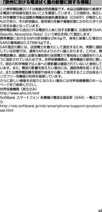 42この携帯電話機201Fは無線送受信機器です。本品は国際指針の推奨する電波の許容値を超えないことを確認しています。この指針は、独立した科学機関である国際非電離放射線防護委員会（ICNIRP）が策定したものであり、その許容値は、使用者の年齢や健康状態にかかわらず十分に安全な値となっています。携帯電話機から送出される電波の人体に対する影響は、比吸収率（SAR:Speciﬁc Absorption Rate）という単位を用いて測定します。携帯機器におけるSARの許容値は2W/kgで、身体に装着した場合のSARの最高値は0.378W/kgです。SAR測定の際には、送信電力を最大にして測定するため、実際に通話している状態では、通常SARはより小さい値となります。これは、携帯電話機は、通信に必要な最低限の送信電力で基地局との通信を行うように設計されているためです。世界保健機関は、携帯機器の使用に関して、現在の科学情報では人体への悪影響は確認されていないと表明しています。また、電波の影響を抑えたい場合には、通話時間を短くすること、または携帯電話機を頭部や身体から離して使用することが出来るハンズフリー用機器の利用を推奨しています。さらに詳しい情報をお知りになりたい場合には世界保健機関のホームページをご参照ください。世界保健機関（英文のみ）http://www.who.int/emfSoftBank スマートフォン 各機種の電波比吸収率（SAR） 一覧はこちらhttp://mb.softbank.jp/mb/smartphone/support/product/sar.html「欧州における電波ばく露の影響に関する情報」