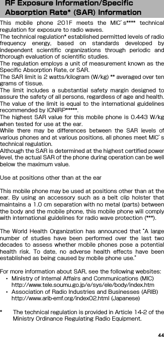 44This  mobile  phone  201F  meets  the  MIC’s****  technicalregulation for exposure to radio waves.The technical regulation* established permitted levels of radiofrequency  energy,  based  on  standards  developed  byindependent  scientific  organizations  through  periodic  andthorough evaluation of scientific studies.The regulation employs a unit of measurement known as theSpecific Absorption Rate, or SAR.The SAR limit is 2 watts/kilogram (W/kg) ** averaged over tengrams of tissue.The  limit  includes  a  substantial  safety  margin  designed  toassure the safety of all persons, regardless of age and health.The value of the limit is  equal to the international guidelinesrecommended by ICNIRP*****.The highest SAR value  for this mobile  phone  is 0.443  W/kgwhen tested for use at the ear.While  there  may  be  differences  between  the  SAR  levels  ofvarious phones and at various positions, all phones meet MIC’stechnical regulation.Although the SAR is determined at the highest certified powerlevel, the actual SAR of the phone during operation can be wellbelow the maximum value.Use at positions other than at the earThis mobile phone may be used at positions other than at theear.  By  using  an  accessory  such  as  a  belt  clip  holster  thatmaintains a 1.0 cm separation with no metal (parts) betweenthe body and the mobile phone, this mobile phone will complywith international guidelines for radio wave protection (***).The  World  Health  Organization  has  announced  that “A largenumber  of  studies  have  been  performed  over  the  last  twodecades  to  assess  whether  mobile  phones  pose a potentialhealth  risk.  To  date,  no  adverse  health  effects  have  beenestablished as being caused by mobile phone use.”For more information about SAR, see the following websites:･Ministry of Internal Affairs and Communications (MIC)http://www.tele.soumu.go.jp/e/sys/ele/body/index.htm･Association of Radio Industries and Businesses (ARIB)http://www.arib-emf.org/index02.html (Japanese)* The technical regulation is provided in Article 14-2 of theMinistry Ordinance Regulating Radio Equipment.RF Exposure Information/Specific Absorption Rate* (SAR) Information