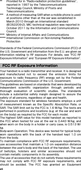 45** Provided for in “Radio-radiation protection guidelines”, reported in 1997 by the Telecommunications Technology Council, Ministry of Posts and Telecommunications.*** A method of measuring SAR when a mobile phone is used at positions other than at the ear was established in March 2010 through an international standard (IEC62209-2). MIC technical regulation was reported in October 2011 by the Information and Communications Council.**** Ministry of Internal Affairs and Communications***** International Commission on Non-Ionizing Radiation ProtectionStandards of the Federal Communications Commission (FCC) ofthe U.S. Government and information from the E.U. are given asinformation  relating  to  RF  exposure.  For  details,  see “FCC  RFExposure Information” and “European RF Exposure Information”.Your handset is a radio transmitter and receiver. It is designedand  manufactured  not  to  exceed  the  emission  limits  forexposure  to  radio  frequency  (RF) energy set by  the  FederalCommunications Commission of the U.S. Government.The guidelines are based on standards that were developed byindependent  scientific  organization  through  periodic  andthorough  evaluation  of  scientific  studies.  The  standardsinclude  a  substantial  safety  margin  designed  to  assure  thesafety of all persons, regardless of age and health.The exposure standard for wireless handsets employs a unitof  measurement  known  as  the  Specific  Absorption Rate, orSAR. The SAR limit set by the FCC is 1.6 W/kg. The tests areperformed in positions and locations (e.g. at the ear and wornon the body) as required by the FCC for each model.The highest SAR value for this model handset as reported tothe FCC when tested for use  at  the ear is 0.443 W/kg, andwhen worn on the body in a holder or carry case, is 0.513 W/kg.Body-worn Operation; This device was tested for typical body-worn  operations  with  the  back  of  the  handset  kept  1.0  cmfrom the body.To maintain compliance with FCC RF exposure requirements,use accessories that maintain a 1.0 cm separation distancebetween the user&apos;s body and the back of the handset. The useof  beltclips,  holsters  and  similar  accessories  should  notcontain metallic components in its assembly.The use of accessories that do not satisfy these requirementsmay  not  comply  with  FCC  RF  exposure  requirements,  andshould  be  avoided.  The  FCC  has  granted  an  EquipmentFCC RF Exposure Information
