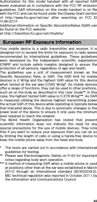 46Authorization  for  this  model  handset  with  all  reported  SARlevels evaluated as in compliance with the FCC RF emissionguidelines. SAR  information  on  this  model  handset  is on filewith the FCC and can be found under the Display Grant sectionof  http://www.fcc.gov/oet/ea/  after  searching  on  FCC  IDYUW-201F.Additional information on Specific AbsorptionRates (SAR) canbe found on the FCC websiteat http://transition.fcc.gov/oet/rfsafety/Your  mobile  device  is  a  radio  transmitter  and  receiver.  It  isdesigned not to exceed the limits for exposure to radio wavesrecommended  by  international  guidelines.  These  guidelineswere  developed  by  the  independent  scientific  organizationICNIRP  and  include  safety  margins  designed  to  assure  theprotection of all persons, regardless of age and health.The  guidelines  use  a  unit  of  measurement  known  as  theSpecific  Absorption  Rate,  or  SAR.  The  SAR  limit  for  mobiledevices is 2 W/kg and the highest SAR value for this devicewhen tested at the ear was 0.562 W/kg*. As mobile devicesoffer a range of functions, they can be used in other positions,such as on the body as described in this User Guide**. In thiscase, the highest tested SAR value is 0.378 W/kg***. As SARis measured utilizing the devices highest transmitting  powerthe actual SAR of this device while operating is typically belowthat indicated above. This is due to automatic changes to thepower level of the device to ensure it only uses the minimumlevel required to reach the network.The  World  Health  Organization  has  stated  that  presentscientific  information  does  not  indicate  the  need  for  anyspecial precautions for the use of mobile devices. They notethat if you want to reduce your exposure then you can do soby limiting the length of calls or using a hands-free device tokeep the mobile phone away from the head and body.* The tests are carried out in accordance with internationalguidelines for testing.** Please see Electromagnetic Safety on P.43 for importantnotes regarding body worn operation.*** A method of measuring SAR when a mobile phone is usedat positions other than at the ear was established in March2010  through  an  international  standard  (IEC62209-2).MIC technical regulation was reported in October 2011 bythe Information and Communications Council.European RF Exposure Information