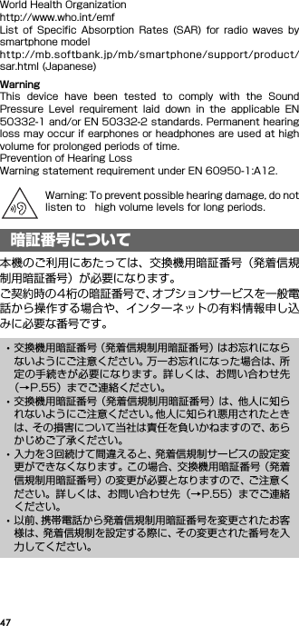 47World Health Organizationhttp://www.who.int/emfList  of  Specific  Absorption  Rates  (SAR)  for  radio  waves  bysmartphone modelhttp://mb.softbank.jp/mb/smartphone/support/product/sar.html (Japanese)WarningThis  device  have  been  tested  to  comply  with  the  SoundPressure  Level  requirement  laid  down  in  the  applicable  EN50332-1 and/or EN 50332-2 standards. Permanent hearingloss may occur if earphones or headphones are used at highvolume for prolonged periods of time.Prevention of Hearing LossWarning statement requirement under EN 60950-1:A12.Warning: To prevent possible hearing damage, do notlisten to high volume levels for long periods.本機のご利用にあたっては、交換機用暗証番号（発着信規制用暗証番号）が必要になります。ご契約時の4桁の暗証番号で、オプションサービスを一般電話から操作する場合や、インターネットの有料情報申し込みに必要な番号です。暗証番号について･交換機用暗証番号（発着信規制用暗証番号）はお忘れにならないようにご注意ください。万一お忘れになった場合は、所定の手続きが必要になります。詳しくは、お問い合わせ先（→P.55）までご連絡ください。･交換機用暗証番号（発着信規制用暗証番号）は、他人に知られないようにご注意ください。他人に知られ悪用されたときは、その損害について当社は責任を負いかねますので、あらかじめご了承ください。･入力を3回続けて間違えると、発着信規制サービスの設定変更ができなくなります。この場合、交換機用暗証番号（発着信規制用暗証番号）の変更が必要となりますので、ご注意ください。詳しくは、お問い合わせ先（→P.55）までご連絡ください。･以前、携帯電話から発着信規制用暗証番号を変更されたお客様は、発着信規制を設定する際に、その変更された番号を入力してください。