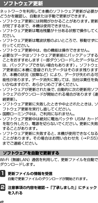 49ソフトウェア更新ネットワークを利用して本機のソフトウェア更新が必要かどうかを確認し、自動または手動で更新ができます。･ソフトウェア更新には時間がかかることがあります。更新が完了するまで、本機は使用できません。･ソフトウェア更新は電池残量が十分ある状態で操作してください。･ソフトウェア更新は電波状態のよいところで、移動せずに行ってください。･ソフトウェア更新中は、他の機能は操作できません。･必要なデータはソフトウェア更新前にバックアップすることをおすすめします（一部ダウンロードしたデータなどは、バックアップできない場合もあります）。ソフトウェア更新前に本機に登録されたデータはそのまま残りますが、本機の状況（故障など）により、データが失われる可能性があります。データ消失に関しては、当社は責任を負いかねますので、あらかじめご了承ください。･ソフトウェアが更新された後で、自動的に次の更新用ソフトウェアのダウンロードが開始される場合があります（連続更新）。･ソフトウェア更新に失敗したときや中止されたときは、ソフトウェア更新を実行し直してください。･国際ローミング中は、ご利用になれません。･ソフトウェア更新中は絶対に電池パックや USIM カードを取り外したり、電源を切らないでください。更新に失敗することがあります。･ソフトウェア更新に失敗すると、本機が使用できなくなることがあります。その場合はお問い合わせ先（→P.55）までご連絡ください。Wi-Fi（無線LAN）通信を利用して、更新ファイルを自動でダウンロードします。1更新ファイルの情報を受信自動で更新ファイルのダウンロードが開始されます。2注意事項の内容を確認→「了承しました」にチェックを入れるソフトウェア更新ソフトウェアを自動で更新する
