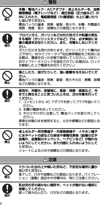 7本機・電池パック・ACアダプタ・卓上ホルダーを、加熱調理機器（電子レンジなど）・高圧容器（圧力釜など）の中に入れたり、電磁調理器（IH調理器）の上に置いたりしないでください。電池パックの漏液・発熱・破裂・発火や、本機・充電器の発熱・発煙・発火・故障などの原因となります。プロパンガス、ガソリンなどの引火性ガスや粉塵の発生する場所（ガソリンスタンドなど）では、必ず事前に本機の電源をお切りください。また、充電もしないでください。ガスに引火する恐れがあります。ガソリンスタンド構内などでNFC／おサイフケータイ®対応携帯電話をご利用になる際は、電源を切った状態で使用してください。（NFC／おサイフケータイロックを設定されている場合は、ロックを解除した上で電源をお切りください。）落としたり、投げたりして、強い衝撃を与えないでください。電池パックの漏液・発熱・破裂・発火や火災・感電・故障などの原因となります。使用中、充電中、保管時に、異音・発煙・異臭など、今までと異なることに気づいたときは、次の作業を行ってください。1. コンセントから AC アダプタを持ってプラグを抜いてください。2. 本機の電源を切ってください。3. やけどやけがに注意して、電池パックを取り外してください。異常な状態のまま使用すると、火災や感電などの原因となります。卓上ホルダー用充電端子・外部接続端子・イヤホン端子に水やペットの尿などの液体や導電性異物（鉛筆の芯や金属片、金属製のネックレス、ヘアピンなど）が触れないようにしてください。また内部に入れないようにしてください。ショートによる火災や故障などの原因となります。ぐらついた台の上や傾いた所など、不安定な場所に置かないでください。落下して、けがや故障などの原因となります。バイブレーション（振動）設定中や充電中は、特にご注意ください。乳幼児の手の届かない場所や、ペットが触れない場所に保管してください。誤って飲み込んだり、けがなどの原因となります。警告禁止指示禁止指示禁止注意禁止指示