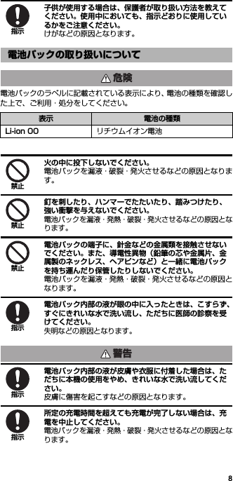 8子供が使用する場合は、保護者が取り扱い方法を教えてください。使用中においても、指示どおりに使用しているかをご注意ください。けがなどの原因となります。電池パックのラベルに記載されている表示により、電池の種類を確認した上で、ご利用・処分をしてください。火の中に投下しないでください。電池パックを漏液・破裂・発火させるなどの原因となります。釘を刺したり、ハンマーでたたいたり、踏みつけたり、強い衝撃を与えないでください。電池パックを漏液・発熱・破裂・発火させるなどの原因となります。電池パックの端子に、針金などの金属類を接触させないでください。また、導電性異物（鉛筆の芯や金属片、金属製のネックレス、ヘアピンなど）と一緒に電池パックを持ち運んだり保管したりしないでください。電池パックを漏液・発熱・破裂・発火させるなどの原因となります。電池パック内部の液が眼の中に入ったときは、こすらず、すぐにきれいな水で洗い流し、ただちに医師の診察を受けてください。失明などの原因となります。電池パック内部の液が皮膚や衣服に付着した場合は、ただちに本機の使用をやめ、きれいな水で洗い流してください。皮膚に傷害を起こすなどの原因となります。所定の充電時間を超えても充電が完了しない場合は、充電を中止してください。電池パックを漏液・発熱・破裂・発火させるなどの原因となります。電池パックの取り扱いについて表示 電池の種類Li-ion 00 リチウムイオン電池指示危険禁止禁止禁止指示警告指示指示