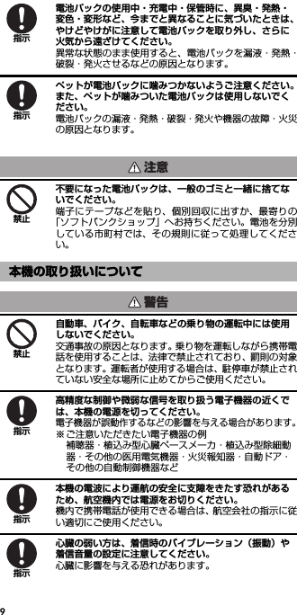 9電池パックの使用中・充電中・保管時に、異臭・発熱・変色・変形など、今までと異なることに気づいたときは、やけどやけがに注意して電池パックを取り外し、さらに火気から遠ざけてください。異常な状態のまま使用すると、電池パックを漏液・発熱・破裂・発火させるなどの原因となります。ペットが電池パックに噛みつかないようご注意ください。また、ペットが噛みついた電池パックは使用しないでください。電池パックの漏液・発熱・破裂・発火や機器の故障・火災の原因となります。不要になった電池パックは、一般のゴミと一緒に捨てないでください。端子にテープなどを貼り、個別回収に出すか、最寄りの「ソフトバンクショップ」へお持ちください。電池を分別している市町村では、その規則に従って処理してください。自動車、バイク、自転車などの乗り物の運転中には使用しないでください。交通事故の原因となります。乗り物を運転しながら携帯電話を使用することは、法律で禁止されており、罰則の対象となります。運転者が使用する場合は、駐停車が禁止されていない安全な場所に止めてからご使用ください。高精度な制御や微弱な信号を取り扱う電子機器の近くでは、本機の電源を切ってください。電子機器が誤動作するなどの影響を与える場合があります。※ ご注意いただきたい電子機器の例補聴器・植込み型心臓ペースメーカ・植込み型除細動器・その他の医用電気機器・火災報知器・自動ドア・その他の自動制御機器など本機の電波により運航の安全に支障をきたす恐れがあるため、航空機内では電源をお切りください。機内で携帯電話が使用できる場合は、航空会社の指示に従い適切にご使用ください。心臓の弱い方は、着信時のバイブレーション（振動）や着信音量の設定に注意してください。心臓に影響を与える恐れがあります。本機の取り扱いについて指示指示注意禁止警告禁止指示指示指示
