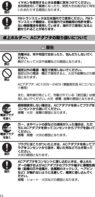11イヤホンを使用するときは音量に気をつけてください。長時間使用して難聴になったり、突然大きな音が出て耳をいためたりする原因となります。FMトランスミッタは日本国内でご使用ください。FMトランスミッタ機能は、日本国内では無線局の免許を要しない微弱電波を使用しています。海外でご使用になると罰せられることがあります。充電中は、布や布団でおおったり、包んだりしないでください。熱がこもって火災や故障などの原因となります。指定以外の電源・電圧で使用しないでください。指定以外の電源・電圧で使用すると、火災や故障などの原因となります。ACアダプタ：AC100V∼240V（家庭用交流 ACコンセント専用）また、海外旅行用として、市販されている「変圧器」は使用しないでください。火災・感電・故障の原因となります。長時間使用しない場合は、ACアダプタを持ってプラグをコンセントから抜いてください。感電・火災・故障の原因となります。万一、水やペットの尿などの液体が入った場合は、ただちにACアダプタを持ってコンセントからプラグを抜いてください。感電・発煙・火災の原因となります。プラグにほこりがついたときは、ACアダプタを持ってプラグをコンセントから抜き、乾いた布などでふき取ってください。火災の原因となります。ACアダプタをコンセントに差し込むときは、卓上ホルダーの端子およびACアダプタのプラグや端子に導電性異物（鉛筆の芯や金属片、金属製のネックレス、ヘアピンなど）が触れないように注意して、確実に差し込んでください。感電・ショート・火災などの原因となります。卓上ホルダー、ACアダプタの取り扱いについて指示指示警告禁止禁止電源プラグを抜く電源プラグを抜く指示指示