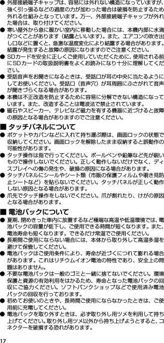 17● 外部接続端子キャップは、容易には外れない構造になっていますが、強く引っ張るなどの過度の力が加わった場合は破損を防止するため外れる仕組みとなっています。 万一、外部接続端子キャップが外れた場合は、取り付けてください。● 寒い屋外から急に暖かい室内に移動した場合には、本機内部に水滴がつくことがあります（結露といいます）。また、エアコンの吹き出し口などに置くと、急激な温度変化により結露する場合があります。結露が発生すると故障の原因になりますのでご注意ください。● SDカードを安全に正しくご使用していただくために、使用される前にSDカードの取扱説明書をよくお読みになり十分に理解してください。● 受話音声をお聞きになるときは、受話口が耳の中央に当たるようにしてお使いください。受話口（音声穴）が耳周囲にふさがれて音声が聞きづらくなる場合があります。● 本機は不正改造を防止するために容易に分解できない構造になっています。また、改造することは電波法で禁止されています。● 磁石やスピーカー、テレビなど磁力を有する機器に近づけると故障の原因となる場合がありますのでご注意ください。■ タッチパネルについて● ポケットやカバンなどに入れて持ち運ぶ際は、画面ロックの状態で収納してください。画面ロックを解除したまま収納すると誤動作の可能性があります。● タッチ操作は指で行ってください。ボールペンや鉛筆など先が鋭いもので操作しないでください。正しく動作しないだけでなく、ディスプレイへの傷の発生や、破損の原因になる場合があります。● タッチパネルにシールやシート類（市販の保護フィルムや覗き見防止シートなど）を貼らないでください。タッチパネルが正しく動作しない原因となる場合があります。● 爪先でタッチ操作をしないでください。爪が割れたり、けがの原因となる場合があります。■ 電池パックについて● 夏期、閉めきった車内に放置するなど極端な高温や低温環境では、電池パックの容量が低下し、ご使用できる時間が短くなります。また、電池寿命も短くなります。できるだけ常温でご使用ください。● 長期間ご使用にならない場合には、本体から取り外して高温多湿を避けて保管してください。● 電池パックはご使用条件により、寿命が近づくにつれて膨れる場合があります。これはリチウムイオン電池の特性であり、安全上の問題はありません。● 不要な電池パックは一般のゴミと一緒に捨てないでください。環境保護と資源の有効利用をはかるため、寿命となった電池パックの回収にご協力ください。ソフトバンクショップなどで使用済み電池パックの回収を行っております。● 初めてお使いのときや、長時間ご使用にならなかったときは、ご使用前に充電してください。● 電池パックを取り外すときは、必ず取り外し用ツメを利用して持ち上げてください。取り外し用ツメ以外から持ち上げようとすると、コネクターを破損する恐れがあります。