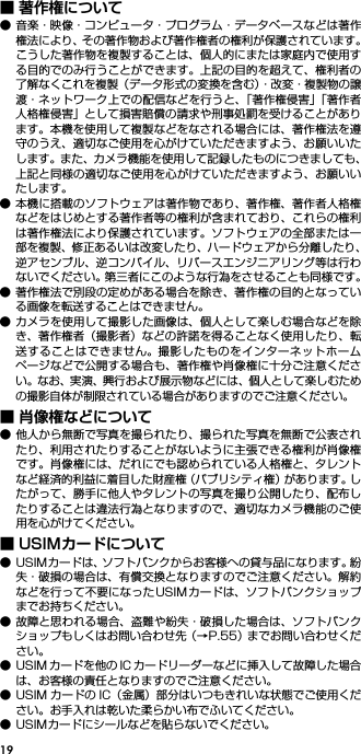 19■ 著作権について● 音楽・映像・コンピュータ・プログラム・データベースなどは著作権法により、その著作物および著作権者の権利が保護されています。こうした著作物を複製することは、個人的にまたは家庭内で使用する目的でのみ行うことができます。上記の目的を超えて、権利者の了解なくこれを複製（データ形式の変換を含む）・改変・複製物の譲渡・ネットワーク上での配信などを行うと、「著作権侵害」「著作者人格権侵害」として損害賠償の請求や刑事処罰を受けることがあります。本機を使用して複製などをなされる場合には、著作権法を遵守のうえ、適切なご使用を心がけていただきますよう、お願いいたします。また、カメラ機能を使用して記録したものにつきましても、上記と同様の適切なご使用を心がけていただきますよう、お願いいたします。● 本機に搭載のソフトウェアは著作物であり、著作権、著作者人格権などをはじめとする著作者等の権利が含まれており、これらの権利は著作権法により保護されています。ソフトウェアの全部または一部を複製、修正あるいは改変したり、ハードウェアから分離したり、逆アセンブル、逆コンパイル、リバースエンジニアリング等は行わないでください。第三者にこのような行為をさせることも同様です。● 著作権法で別段の定めがある場合を除き、著作権の目的となっている画像を転送することはできません。● カメラを使用して撮影した画像は、個人として楽しむ場合などを除き、著作権者（撮影者）などの許諾を得ることなく使用したり、転送することはできません。撮影したものをインターネットホームページなどで公開する場合も、著作権や肖像権に十分ご注意ください。なお、実演、興行および展示物などには、個人として楽しむための撮影自体が制限されている場合がありますのでご注意ください。■ 肖像権などについて● 他人から無断で写真を撮られたり、撮られた写真を無断で公表されたり、利用されたりすることがないように主張できる権利が肖像権です。肖像権には、だれにでも認められている人格権と、タレントなど経済的利益に着目した財産権（パブリシティ権）があります。したがって、勝手に他人やタレントの写真を撮り公開したり、配布したりすることは違法行為となりますので、適切なカメラ機能のご使用を心がけてください。■ USIMカードについて● USIMカードは、ソフトバンクからお客様への貸与品になります。紛失・破損の場合は、有償交換となりますのでご注意ください。解約などを行って不要になったUSIMカードは、ソフトバンクショップまでお持ちください。● 故障と思われる場合、盗難や紛失・破損した場合は、ソフトバンクショップもしくはお問い合わせ先（→P.55）までお問い合わせください。● USIM カードを他の IC カードリーダーなどに挿入して故障した場合は、お客様の責任となりますのでご注意ください。● USIM カードの IC（金属）部分はいつもきれいな状態でご使用ください。お手入れは乾いた柔らかい布でふいてください。● USIMカードにシールなどを貼らないでください。