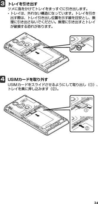 243トレイを引き出すツメに指をかけてトレイをまっすぐに引き出します。･トレイは、外れない構造になっています。トレイを引き出す際は、トレイ引き出し位置を示す線を目安とし、無理に引き出さないでください。無理に引き出すとトレイが破損する恐れがあります。4USIMカードを取り外すUSIMカードをスライドさせるようにして取り出し（①）、トレイを奥に押し込みます（②）。①②