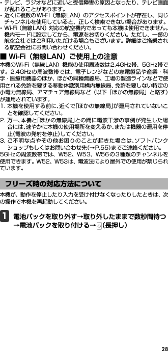 28･テレビ、ラジオなどに近いと受信障害の原因となったり、テレビ画面が乱れることがあります。･近くに複数の Wi-Fi（無線 LAN）のアクセスポイントが存在し、同じチャンネルを使用していると、正しく検索できない場合があります。･Wi-Fi（無線LAN）対応の航空機内であっても本機は使用できません。機内モードに設定してから、電源をお切りください。ただし、一部の航空会社ではご利用いただける場合もございます。詳細はご搭乗される航空会社にお問い合わせください。■ Wi-Fi（無線LAN）ご使用上の注意本機のWi-Fi（無線LAN）機能の使用周波数は2.4GHz帯、5GHz帯です。2.4GHz の周波数帯では、電子レンジなどの家電製品や産業・科学・医療用機器のほか、ほかの同種無線局、工場の製造ラインなどで使用される免許を要する移動体識別用構内無線局、免許を要しない特定の小電力無線局、アマチュア無線局など（以下「ほかの無線局」と略す）が運用されています。1. 本機を使用する前に、近くで「ほかの無線局」が運用されていないことを確認してください。2. 万一、本機と「ほかの無線局」との間に電波干渉の事例が発生した場合には、速やかに本機の使用場所を変えるか、または機器の運用を停止（電波の発射を停止）してください。3. ご不明な点やその他お困りのことが起きた場合は、ソフトバンクショップもしくはお問い合わせ先（→P.55）までご連絡ください。5GHzの周波数帯では、W52、W53、W56 の 3 種類のチャンネルを使用できます。W52、W53は、電波法により屋外での使用が禁じられています。本機が、動作を停止したり入力を受け付けなくなったりしたときは、次の操作で本機を再起動してください。1電池パックを取り外す→取り外したままで数秒間待つ→電池パックを取り付ける→ （長押し）フリーズ時の対応方法について