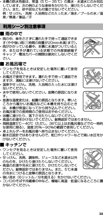 30･本機の防水性能は、常温（5 ℃∼ 35 ℃）の真水・水道水にのみ対応しています。次の例のような液体をかけたり、浸けたりしないでください。また、砂や泥なども付着させないでください。例：せっけん・洗剤・入浴剤などの入った水／海水／プールの水／温泉／熱湯／薬品／汗■ 雨の中で･雨の中、傘をささずに濡れた手で持って通話できます（やや強い雨（1時間の雨量が20mm未満）まで）。･雨がかかっている最中、本機に水滴がついているとき、または手が濡れている状態での外部接続端子キャップ・電池カバーの開閉は絶対にしないでください。■ お風呂場で･ワンセグを見るときは安定した場所に置いて使用してください。･お風呂で使用できます。濡れた手で持って通話できますが、湯船には浸けないでください。･温泉やせっけん、洗剤、入浴剤の入った水には浸けないでください。･水中で使用しないでください。故障の原因になります。･急激な温度変化は、結露の原因となります。寒いところから暖かいお風呂などに本機を持ち込むときは、本機が常温になってから持ち込んでください。･お風呂場での長時間のご使用はおやめください。･浴槽に浸けたり、落下させたりしないでください。･高温のお湯をかけないでください。耐熱設計ではありません。･周囲温度5℃∼40℃（ただし、36℃以上はお風呂場などでの一時的な使用に限る）、湿度35％∼90％の範囲で使用してください。･卓上ホルダーをお風呂場へ持ち込まないでください。･耐水圧設計ではありませんので、蛇口やシャワーなどで高い水圧をかけないでください。■ キッチンで･ワンセグを見るときは安定した場所に置いて使用してください。･せっけん、洗剤、調味料、ジュースなど水道水以外のものを、かけたり浸けたりしないでください。･高温のお湯や冷水に浸けたり、かけたりしないでください。耐熱設計ではありません。また、5℃未満の冷水につけると故障の原因となります。･強い流水（6リットル／分を超える）をかけないでください。･コンロのそばや冷蔵庫の中など、極端に高温・低温になるところに置かないでください。利用シーン別注意事項