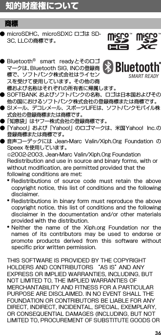 36● microSDHC、microSDXC ロゴは SD-3C, LLCの商標です。● Bluetooth®  smart  ready とそのロゴマークは、Bluetooth SIG, INCの登録商標で、ソフトバンク株式会社はライセンスを受けて使用しています。その他の商標および名称はそれぞれの所有者に帰属します。● SOFTBANK およびソフトバンクの名称、ロゴは日本国およびその他の国におけるソフトバンク株式会社の登録商標または商標です。● S!メール、デコレメール、スポーツLIFEは、ソフトバンクモバイル株式会社の登録商標または商標です。●「知恵袋」はヤフー株式会社の登録商標です。●「Yahoo!」および「Yahoo!」のロゴマークは、米国 Yahoo!  Inc.の登録商標または商標です。● 音声コーデックには  Jean-Marc  Valin/Xiph.Org  Foundation  のSpeex を使用しています。©2002-2003, Jean-Marc Valin/Xiph.Org FoundationRedistribution and use in source and binary forms, with or without modification, are permitted provided that the following conditions are met:*Redistributions  of  source  code  must  retain  the  abovecopyright notice, this list of conditions and the followingdisclaimer.*Redistributions in binary form must reproduce the abovecopyright notice, this list of conditions and the followingdisclaimer  in  the  documentation  and/or  other  materialsprovided with the distribution.*Neither  the  name  of  the  Xiph.org  Foundation  nor  thenames  of  its  contributors  may  be  used  to  endorse  orpromote  products  derived  from  this  software  withoutspecific prior written permission.THIS SOFTWARE IS PROVIDED BY THE COPYRIGHT HOLDERS AND CONTRIBUTORS “AS IS” AND ANY EXPRESS OR IMPLIED WARRANTIES, INCLUDING, BUT NOT LIMITED TO, THE IMPLIED WARRANTIES OF MERCHANTABILITY AND FITNESS FOR A PARTICULAR PURPOSE ARE DISCLAIMED. IN NO EVENT SHALL THE FOUNDATION OR CONTRIBUTORS BE LIABLE FOR ANY DIRECT, INDIRECT, INCIDENTAL, SPECIAL, EXEMPLARY, OR CONSEQUENTIAL DAMAGES (INCLUDING, BUT NOT LIMITED TO, PROCUREMENT OF SUBSTITUTE GOODS OR 知的財産権について商標