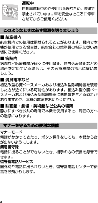 3■ 航空機内航空機内での使用は罰せられることがあります。機内で本機が使用できる場合は、航空会社の乗務員の指示に従い適切にご使用ください。■病院内病院など医療機関が個々に使用禁止、持ち込み禁止などの場所を定めている場合は、その医療機関の指示に従いましょう。■ 満員電車など植込み型心臓ペースメーカおよび植込み型除細動器を装着した方が近くにいる可能性があります。植込み型心臓ペースメーカおよび植込み型除細動器に悪影響を与える恐れがありますので、本機の電源をお切りください。■ 映画館・劇場・美術館など公共の場所静かにすべき公共の場所で本機を使用すると、周囲の方への迷惑になります。マナーモード電話がかかってきたり、ボタン操作をしても、本機から音が出ないようにします。簡易留守録電話に出ることができないとき、相手の方の伝言を録音できます。留守番電話サービス圏外時や電話に出られないとき、留守番電話センターで伝言をお預かりします。@運転中自動車運転中のご使用は危険なため、法律で禁止されています。車を安全なところに停車させてからご使用ください。このようなときは必ず電源を切りましょうマナーを守るための便利な機能