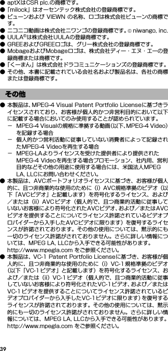 39● aptXはCSR plc.の商標です。●「milock」はオーセンテック株式会社の登録商標です。● ビューンおよび VIEWN の名称、ロゴは株式会社ビューンの商標です。● ニコニコ動画は株式会社ニワンゴの登録商標です。© niwango, inc.●UULA®は株式会社UULAの登録商標です。● GREEおよびGREEロゴは、グリー株式会社の登録商標です。● MobageおよびMobageロゴは、株式会社ディー・エヌ・エーの登録商標または商標です。●「くーまん」は株式会社ドラコミュニケーションズの登録商標です。● その他、本書に記載されている会社名および製品名は、各社の商標または登録商標です。● 本製品は、MPEG-4 Visual Patent Portfolio Licenseに基づきライセンスされており、お客様が個人的かつ非営利目的において以下に記載する場合においてのみ使用することが認められています。− MPEG-4 Visualの規格に準拠する動画（以下、MPEG-4 Video）を記録する場合− 個人的かつ営利活動に従事していない消費者によって記録されたMPEG-4 Videoを再生する場合− MPEG-LAよりライセンスを受けた提供者により提供されたMPEG-4 Videoを再生する場合プロモーション、社内用、営利目的などその他の用途に使用する場合には、米国法人MPEG LA, LLCにお問い合わせください。● 本製品は、AVCポートフォリオライセンスに基づき、お客様が個人的に、且つ非商業的な使用のために（i）AVC規格準拠のビデオ（以下「AVCビデオ」と記載します）を符号化するライセンス、および／または（ii）AVC ビデオ（個人的で、且つ商業的活動に従事していないお客様により符号化されたAVCビデオ、および／またはAVCビデオを提供することについてライセンス許諾されているビデオプロバイダーから入手したAVCビデオに限ります）を復号するライセンスが許諾されております。その他の使用については、黙示的にも一切のライセンス許諾がされておりません。さらに詳しい情報については、MPEG LA, LLCから入手できる可能性があります。http://www.mpegla.com をご参照ください。● 本製品は、VC-1 Patent Portfolio Licenseに基づき、お客様が個人的に、且つ非商業的な使用のために（i）VC-1 規格準拠のビデオ（以下「VC-1 ビデオ」と記載します）を符号化するライセンス、および／または（ii）VC-1ビデオ（個人的で、且つ商業的活動に従事していないお客様により符号化されたVC-1ビデオ、および／またはVC-1ビデオを提供することについてライセンス許諾されているビデオプロバイダーから入手したVC-1ビデオに限ります）を復号するライセンスが許諾されております。その他の使用については、黙示的にも一切のライセンス許諾がされておりません。さらに詳しい情報については、MPEG LA, LLCから入手できる可能性があります。http://www.mpegla.com をご参照ください。その他