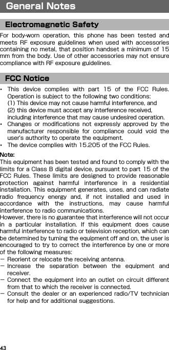 43General NotesFor  body-worn  operation,  this  phone  has  been  tested  andmeets  RF  exposure  guidelines  when  used  with  accessoriescontaining no metal, that position handset a minimum of 15mm from the body. Use of other accessories may not ensurecompliance with RF exposure guidelines.･This  device  complies  with  part  15  of  the  FCC  Rules.Operation is subject to the following two conditions:(1) This device may not cause harmful interference, and(2) this device must accept any interference received, including interference that may cause undesired operation.･Changes  or  modifications  not  expressly  approved  by  themanufacturer  responsible  for  compliance  could  void  theuser&apos;s authority to operate the equipment.･The device complies with 15.205 of the FCC Rules.Note:This equipment has been tested and found to comply with thelimits for a Class B digital device, pursuant to part 15 of theFCC Rules.  These limits are designed  to provide reasonableprotection  against  harmful  interference  in  a  residentialinstallation. This equipment generates, uses, and can radiateradio  frequency  energy  and,  if  not  installed  and  used  inaccordance  with  the  instructions,  may  cause  harmfulinterference to radio communications.However, there is no guarantee that interference will not occurin  a  particular  installation.  If  this  equipment  does  causeharmful interference to radio or television reception, which canbe determined by turning the equipment off and on, the user isencouraged to try to correct the interference by one or moreof the following measures:− Reorient or relocate the receiving antenna.− Increase  the  separation  between  the  equipment  andreceiver.− Connect  the  equipment  into  an  outlet  on  circuit  differentfrom that to which the receiver is connected.− Consult  the  dealer  or  an  experienced  radio/TV  technicianfor help and for additional suggestions.General NotesElectromagnetic SafetyFCC Notice
