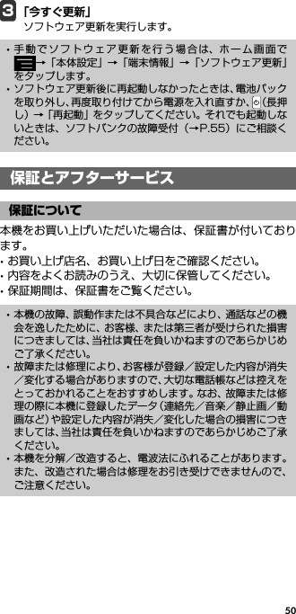 503「今すぐ更新」ソフトウェア更新を実行します。保証とアフターサービス本機をお買い上げいただいた場合は、保証書が付いております。･お買い上げ店名、お買い上げ日をご確認ください。･内容をよくお読みのうえ、大切に保管してください。･保証期間は、保証書をご覧ください。･手動でソフトウェア更新を行う場合は、ホーム画面で→「本体設定」→「端末情報」→「ソフトウェア更新」をタップします。･ソフトウェア更新後に再起動しなかったときは、電池パックを取り外し、再度取り付けてから電源を入れ直すか、（長押し）→「再起動」をタップしてください。それでも起動しないときは、ソフトバンクの故障受付（→P.55）にご相談ください。保証とアフターサービス保証について･本機の故障、誤動作または不具合などにより、通話などの機会を逸したために、お客様、または第三者が受けられた損害につきましては、当社は責任を負いかねますのであらかじめご了承ください。･故障または修理により、お客様が登録／設定した内容が消失／変化する場合がありますので、大切な電話帳などは控えをとっておかれることをおすすめします。なお、故障または修理の際に本機に登録したデータ（連絡先／音楽／静止画／動画など）や設定した内容が消失／変化した場合の損害につきましては、当社は責任を負いかねますのであらかじめご了承ください。･本機を分解／改造すると、電波法にふれることがあります。また、改造された場合は修理をお引き受けできませんので、ご注意ください。
