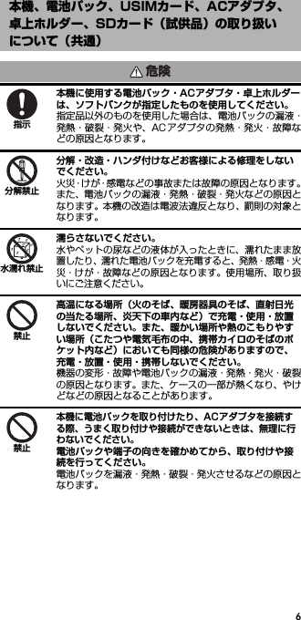 6本機に使用する電池パック・ACアダプタ・卓上ホルダーは、ソフトバンクが指定したものを使用してください。指定品以外のものを使用した場合は、電池パックの漏液・発熱・破裂・発火や、AC アダプタの発熱・発火・故障などの原因となります。分解・改造・ハンダ付けなどお客様による修理をしないでください。火災・けが・感電などの事故または故障の原因となります。また、電池パックの漏液・発熱・破裂・発火などの原因となります。本機の改造は電波法違反となり、罰則の対象となります。濡らさないでください。水やペットの尿などの液体が入ったときに、濡れたまま放置したり、濡れた電池パックを充電すると、発熱・感電・火災・けが・故障などの原因となります。使用場所、取り扱いにご注意ください。高温になる場所（火のそば、暖房器具のそば、直射日光の当たる場所、炎天下の車内など）で充電・使用・放置しないでください。また、暖かい場所や熱のこもりやすい場所（こたつや電気毛布の中、携帯カイロのそばのポケット内など）においても同様の危険がありますので、充電・放置・使用・携帯しないでください。機器の変形・故障や電池パックの漏液・発熱・発火・破裂の原因となります。また、ケースの一部が熱くなり、やけどなどの原因となることがあります。本機に電池パックを取り付けたり、ACアダプタを接続する際、うまく取り付けや接続ができないときは、無理に行わないでください。電池パックや端子の向きを確かめてから、取り付けや接続を行ってください。電池パックを漏液・発熱・破裂・発火させるなどの原因となります。本機、電池パック、USIMカード、ACアダプタ、卓上ホルダー、SDカード（試供品）の取り扱いについて（共通）危険指示分解禁止水濡れ禁止禁止禁止