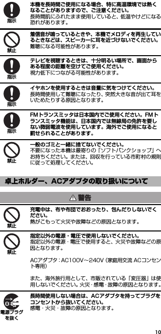 10本機を長時間ご使用になる場合、特に高温環境では熱くなることがありますので、ご注意ください。長時間肌にふれたまま使用していると、低温やけどになる恐れがあります。着信音が鳴っているときや、本機でメロディを再生しているときなどは、スピーカーに耳を近づけないでください。難聴になる可能性があります。テレビを視聴するときは、十分明るい場所で、画面からある程度の距離を空けてご使用ください。視力低下につながる可能性があります。イヤホンを使用するときは音量に気をつけてください。長時間使用して難聴になったり、突然大きな音が出て耳をいためたりする原因となります。FMトランスミッタは日本国内でご使用ください。FMトランスミッタ機能は、日本国内では無線局の免許を要しない微弱電波を使用しています。海外でご使用になると罰せられることがあります。一般のゴミと一緒に捨てないでください。不要になった本機は最寄りの「ソフトバンクショップ」へお持ちください。または、回収を行っている市町村の規則に従って処理してください。充電中は、布や布団でおおったり、包んだりしないでください。熱がこもって火災や故障などの原因となります。指定以外の電源・電圧で使用しないでください。指定以外の電源・電圧で使用すると、火災や故障などの原因となります。ACアダプタ：AC100V∼240V（家庭用交流 ACコンセント専用）また、海外旅行用として、市販されている「変圧器」は使用しないでください。火災・感電・故障の原因となります。長時間使用しない場合は、ACアダプタを持ってプラグをコンセントから抜いてください。感電・火災・故障の原因となります。卓上ホルダー、ACアダプタの取り扱いについて指示禁止指示指示指示禁止警告禁止禁止電源プラグを抜く