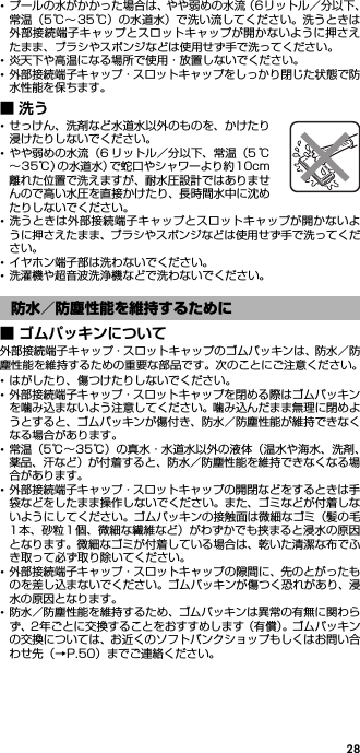 28･プールの水がかかった場合は、やや弱めの水流（6リットル／分以下、常温（5℃∼35℃）の水道水）で洗い流してください。洗うときは外部接続端子キャップとスロットキャップが開かないように押さえたまま、ブラシやスポンジなどは使用せず手で洗ってください。･炎天下や高温になる場所で使用・放置しないでください。･外部接続端子キャップ・スロットキャップをしっかり閉じた状態で防水性能を保ちます。■洗う･せっけん、洗剤など水道水以外のものを、かけたり浸けたりしないでください。･やや弱めの水流（6 リットル／分以下、常温（5 ℃∼35℃）の水道水）で蛇口やシャワーより約10cm離れた位置で洗えますが、耐水圧設計ではありませんので高い水圧を直接かけたり、長時間水中に沈めたりしないでください。･洗うときは外部接続端子キャップとスロットキャップが開かないように押さえたまま、ブラシやスポンジなどは使用せず手で洗ってください。･イヤホン端子部は洗わないでください。･洗濯機や超音波洗浄機などで洗わないでください。■ ゴムパッキンについて外部接続端子キャップ・スロットキャップのゴムパッキンは、防水／防塵性能を維持するための重要な部品です。次のことにご注意ください。･はがしたり、傷つけたりしないでください。･外部接続端子キャップ・スロットキャップを閉める際はゴムパッキンを噛み込まないよう注意してください。噛み込んだまま無理に閉めようとすると、ゴムパッキンが傷付き、防水／防塵性能が維持できなくなる場合があります。･常温（5℃∼35℃）の真水・水道水以外の液体（温水や海水、洗剤、薬品、汗など）が付着すると、防水／防塵性能を維持できなくなる場合があります。･外部接続端子キャップ・スロットキャップの開閉などをするときは手袋などをしたまま操作しないでください。また、ゴミなどが付着しないようにしてください。ゴムパッキンの接触面は微細なゴミ（髪の毛1本、砂粒1 個、微細な繊維など）がわずかでも挟まると浸水の原因となります。微細なゴミが付着している場合は、乾いた清潔な布でふき取って必ず取り除いてください。･外部接続端子キャップ・スロットキャップの隙間に、先のとがったものを差し込まないでください。ゴムパッキンが傷つく恐れがあり、浸水の原因となります。･防水／防塵性能を維持するため、ゴムパッキンは異常の有無に関わらず、2年ごとに交換することをおすすめします（有償）。ゴムパッキンの交換については、お近くのソフトバンクショップもしくはお問い合わせ先（→P.50）までご連絡ください。防水／防塵性能を維持するために