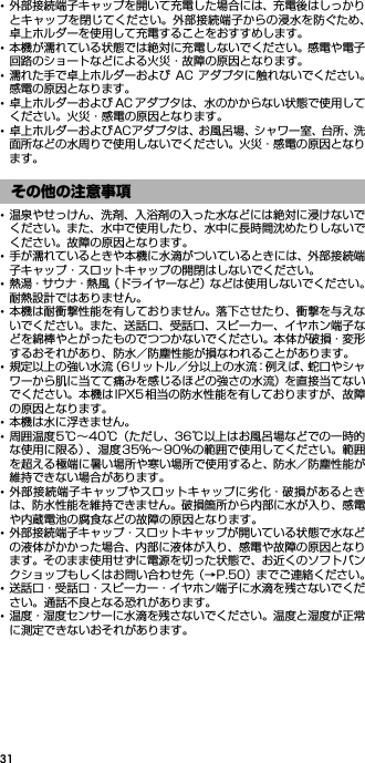 31･外部接続端子キャップを開いて充電した場合には、充電後はしっかりとキャップを閉じてください。外部接続端子からの浸水を防ぐため、卓上ホルダーを使用して充電することをおすすめします。･本機が濡れている状態では絶対に充電しないでください。感電や電子回路のショートなどによる火災・故障の原因となります。･濡れた手で卓上ホルダーおよび AC アダプタに触れないでください。感電の原因となります。･卓上ホルダーおよび AC アダプタは、水のかからない状態で使用してください。火災・感電の原因となります。･卓上ホルダーおよびACアダプタは、お風呂場、シャワー室、台所、洗面所などの水周りで使用しないでください。火災・感電の原因となります。･温泉やせっけん、洗剤、入浴剤の入った水などには絶対に浸けないでください。また、水中で使用したり、水中に長時間沈めたりしないでください。故障の原因となります。･手が濡れているときや本機に水滴がついているときには、外部接続端子キャップ・スロットキャップの開閉はしないでください。･熱湯・サウナ・熱風（ドライヤーなど）などは使用しないでください。耐熱設計ではありません。･本機は耐衝撃性能を有しておりません。落下させたり、衝撃を与えないでください。また、送話口、受話口、スピーカー、イヤホン端子などを綿棒やとがったものでつつかないでください。本体が破損・変形するおそれがあり、防水／防塵性能が損なわれることがあります。･規定以上の強い水流（6リットル／分以上の水流：例えば、蛇口やシャワーから肌に当てて痛みを感じるほどの強さの水流）を直接当てないでください。本機はIPX5相当の防水性能を有しておりますが、故障の原因となります。･本機は水に浮きません。･周囲温度5℃∼40℃（ただし、36℃以上はお風呂場などでの一時的な使用に限る）、湿度35％∼ 90％の範囲で使用してください。範囲を超える極端に暑い場所や寒い場所で使用すると、防水／防塵性能が維持できない場合があります。･外部接続端子キャップやスロットキャップに劣化・破損があるときは、防水性能を維持できません。破損箇所から内部に水が入り、感電や内蔵電池の腐食などの故障の原因となります。･外部接続端子キャップ・スロットキャップが開いている状態で水などの液体がかかった場合、内部に液体が入り、感電や故障の原因となります。そのまま使用せずに電源を切った状態で、お近くのソフトバンクショップもしくはお問い合わせ先（→P.50）までご連絡ください。･送話口・受話口・スピーカー・イヤホン端子に水滴を残さないでください。通話不良となる恐れがあります。･温度・湿度センサーに水滴を残さないでください。温度と湿度が正常に測定できないおそれがあります。その他の注意事項