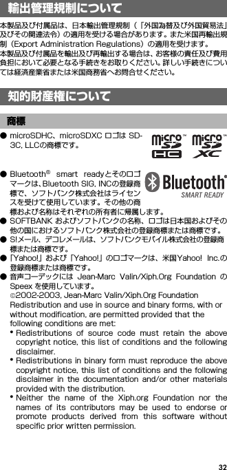 32輸出管理規制について／知 的財産権について本製品及び付属品は、日本輸出管理規制（「外国為替及び外国貿易法」及びその関連法令）の適用を受ける場合があります。また米国再輸出規制（Export Administration Regulations）の適用を受けます。本製品及び付属品を輸出及び再輸出する場合は、お客様の責任及び費用負担において必要となる手続きをお取りください。詳しい手続きについては経済産業省または米国商務省へお問合せください。● microSDHC、microSDXC ロゴは SD-3C, LLCの商標です。● Bluetooth®  smart  readyとそのロゴマークは、Bluetooth SIG, INCの登録商標で、ソフトバンク株式会社はライセンスを受けて使用しています。その他の商標および名称はそれぞれの所有者に帰属します。● SOFTBANK およびソフトバンクの名称、ロゴは日本国およびその他の国におけるソフトバンク株式会社の登録商標または商標です。● S!メール、デコレメールは、ソフトバンクモバイル株式会社の登録商標または商標です。●「Yahoo!」および「Yahoo!」のロゴマークは、米国 Yahoo!  Inc.の登録商標または商標です。● 音声コーデックには  Jean-Marc  Valin/Xiph.Org  Foundation  のSpeex を使用しています。©2002-2003, Jean-Marc Valin/Xiph.Org FoundationRedistribution and use in source and binary forms, with or without modification, are permitted provided that the following conditions are met:*Redistributions  of  source  code  must  retain  the  abovecopyright notice, this list of conditions and the followingdisclaimer.*Redistributions in binary form must reproduce the abovecopyright notice, this list of conditions and the followingdisclaimer  in  the  documentation  and/or  other  materialsprovided with the distribution.*Neither  the  name  of  the  Xiph.org  Foundation  nor  thenames  of  its  contributors  may  be  used  to  endorse  orpromote  products  derived  from  this  software  withoutspecific prior written permission.輸出管理規制について知的財産権について商標