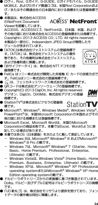 34● ロヴィ、Rovi、Gガイド、G-GUIDE、Gガイドモバイル、G-GUIDEMOBILE、およびGガイド関連ロゴは、米国Rovi Corporationおよび／またはその関連会社の日本国内における商標または登録商標です。● 本製品は、株式会社ACCESSのNetFront Document Viewerを搭載しています。ACCESS、ACCESSロゴ、NetFrontは、日本国、米国、およびその他の国における株式会社ACCESSの登録商標または商標です。Copyright© 2013 ACCESS CO., LTD. All rights reserved.本製品の一部分に、Independent JPEG Groupが開発したモジュールが含まれています。●「ATOK」は株式会社ジャストシステムの登録商標です。「ATOK」は、株式会社ジャストシステムの著作物であり、その他権利は株式会社ジャストシステムおよび各権利者に帰属します。●「おサイフケータイ」は、株式会社 NTT ドコモの登録商標です。● FeliCa はソニー株式会社が開発した非接触 IC カードの技術方式です。FeliCaはソニー株式会社の登録商標です。● は、フェリカネットワークス株式会社の登録商標です。● QRコードは株式会社デンソーウェーブの登録商標です。● Copyright(C) 2013 DigiOn, Inc. All rights reserved.デジオン、DigiOn、DiXiMは、株式会社デジオンの登録商標です。● StationTV®は株式会社ピクセラの登録商標です。● Microsoft®、W i n d o w s ®、Windows Media®、W i n d o w s   V i s t a ®、PowerPoint®は、米国Microsoft Corporation の米国およびその他の国における商標または登録商標です。● Microsoft Excel、Microsoft Wordは、米国のMicrosoft Corporationの商品名称です。本書ではExcel、Wordのように表記している場合があります。● 本書では各OS（日本語版）を次のように略して表記しています。− Windows 8は、Microsoft® Windows® 8 およびMicrosoft® Windows® 8 Pro の略です。− Windows 7は、Microsoft® Windows® 7（Starter、Home Basic、Home Premium、Professional、Enterprise、Ultimate）の略です。− Windows Vistaは、Windows Vista®（Home Basic、HomePremium、Business、Enterprise、Ultimate）の略です。− Windows  XP は、Microsoft®  Windows®  XP  Professionaloperating systemまたはMicrosoft® Windows® XP HomeEdition operating systemの略です。● ドルビーラボラトリーズからの実施権に基づき製造されています。Dolby、ドルビー及びダブルD記号はドルビーラボラトリーズの商標です。●「UD 新丸ゴ」は、株式会社モリサワより提供を受けており、フォントデータの著作権は同社に帰属します。