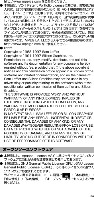 36http://www.mpegla.com をご参照ください。● 本製品は、VC-1 Patent Portfolio Licenseに基づき、お客様が個人的に、且つ非商業的な使用のために（i）VC-1 規格準拠のビデオ（以下「VC-1 ビデオ」と記載します）を符号化するライセンス、および／または（ii）VC-1ビデオ（個人的で、且つ商業的活動に従事していないお客様により符号化されたVC-1ビデオ、および／またはVC-1ビデオを提供することについてライセンス許諾されているビデオプロバイダーから入手したVC-1ビデオに限ります）を復号するライセンスが許諾されております。その他の使用については、黙示的にも一切のライセンス許諾がされておりません。さらに詳しい情報については、MPEG LA, LLCから入手できる可能性があります。http://www.mpegla.com をご参照ください。●libtiffCopyright © 1988-1997 Sam LefflerCopyright © 1991-1997 Silicon Graphics, Inc.Permission to use, copy, modify, distribute, and sell this software and its documentation for any purpose is hereby granted without fee, provided that (i) the above copyright notices and this permission notice appear in all copies of the software and related documentation, and (ii) the names of Sam Leffler and Silicon Graphics may not be used in any advertising or publicity relating to the software without the specific, prior written permission of Sam Leffler and Silicon Graphics.THE SOFTWARE IS PROVIDED &quot;AS-IS&quot; AND WITHOUT WARRANTY OF ANY KIND, EXPRESS, IMPLIED OR OTHERWISE, INCLUDING WITHOUT LIMITATION, ANY WARRANTY OF MERCHANTABILITY OR FITNESS FOR A PARTICULAR PURPOSE.IN NO EVENT SHALL SAM LEFFLER OR SILICON GRAPHICS BE LIABLE FOR ANY SPECIAL, INCIDENTAL, INDIRECT OR CONSEQUENTIAL DAMAGES OF ANY KIND, OR ANY DAMAGES WHATSOEVER RESULTING FROM LOSS OF USE, DATA OR PROFITS, WHETHER OR NOT ADVISED OF THE POSSIBILITY OF DAMAGE, AND ON ANY THEORY OF LIABILITY, ARISING OUT OF OR IN CONNECTION WITH THE USE OR PERFORMANCE OF THIS SOFTWARE.● 本製品には、Apache License V2.0に基づきライセンスされるソフトウェアに当社が必要な改変を施して使用しております。● 本製品には、GNU General Public License（GPL）、GNU LesserGeneral Public License（LGPL）、その他のライセンスに基づくソフトウェアが含まれております。ライセンスに関する詳細は、ホーム画面で →「本体設定」→「端末情報」→「法的情報」→「オープンソースライセンス」をご参照ください。オープンソースソフトウェア
