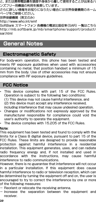 39と、または携帯電話機を頭部や身体から離して使用することが出来るハンズフリー用機器の利用を推奨しています。さらに詳しい情報をお知りになりたい場合には世界保健機関のホームページをご参照ください。世界保健機関（英文のみ）http://www.who.int/emfSoftBank スマートフォン 各機種の電波比吸収率（SAR） 一覧はこちらhttp://mb.softbank.jp/mb/smartphone/support/product/sar.htmlGeneral NotesFor  body-worn  operation,  this  phone  has  been  tested  andmeets  RF  exposure  guidelines when  used  with  accessoriescontaining no metal, that position handset a minimum of 15mm from the body. Use of other accessories may not ensurecompliance with RF exposure guidelines.･This  device  complies  with  part  15  of  the  FCC  Rules.Operation is subject to the following two conditions:(1) This device may not cause harmful interference, and(2) this device must accept any interference received, including interference that may cause undesired operation.･Changes  or  modifications  not  expressly  approved  by  themanufacturer  responsible  for  compliance  could  void  theuser&apos;s authority to operate the equipment.･The device complies with 15.205 of the FCC Rules.Note:This equipment has been tested and found to comply with thelimits for a Class B digital device, pursuant to part 15 of theFCC Rules. These  limits  are designed to  provide  reasonableprotection  against  harmful  interference  in  a  residentialinstallation. This equipment generates, uses, and can radiateradio  frequency  energy  and,  if  not  installed  and  used  inaccordance  with  the  instructions,  may  cause  harmfulinterference to radio communications.However, there is no guarantee that interference will not occurin  a  particular  installation.  If  this  equipment  does  causeharmful interference to radio or television reception, which canbe determined by turning the equipment off and on, the user isencouraged to try to correct the interference by one or moreof the following measures:− Reorient or relocate the receiving antenna.− Increase  the  separation  between  the  equipment  andreceiver.General NotesElectromagnetic SafetyFCC Notice