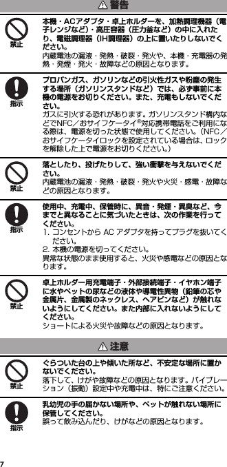 7本機・ACアダプタ・卓上ホルダーを、加熱調理機器（電子レンジなど）・高圧容器（圧力釜など）の中に入れたり、電磁調理器（IH調理器）の上に置いたりしないでください。内蔵電池の漏液・発熱・破裂・発火や、本機・充電器の発熱・発煙・発火・故障などの原因となります。プロパンガス、ガソリンなどの引火性ガスや粉塵の発生する場所（ガソリンスタンドなど）では、必ず事前に本機の電源をお切りください。また、充電もしないでください。ガスに引火する恐れがあります。ガソリンスタンド構内などでNFC／おサイフケータイ®対応携帯電話をご利用になる際は、電源を切った状態で使用してください。（NFC／おサイフケータイロックを設定されている場合は、ロックを解除した上で電源をお切りください。）落としたり、投げたりして、強い衝撃を与えないでください。内蔵電池の漏液・発熱・破裂・発火や火災・感電・故障などの原因となります。使用中、充電中、保管時に、異音・発煙・異臭など、今までと異なることに気づいたときは、次の作業を行ってください。1. コンセントから AC アダプタを持ってプラグを抜いてください。2. 本機の電源を切ってください。異常な状態のまま使用すると、火災や感電などの原因となります。卓上ホルダー用充電端子・外部接続端子・イヤホン端子に水やペットの尿などの液体や導電性異物（鉛筆の芯や金属片、金属製のネックレス、ヘアピンなど）が触れないようにしてください。また内部に入れないようにしてください。ショートによる火災や故障などの原因となります。ぐらついた台の上や傾いた所など、不安定な場所に置かないでください。落下して、けがや故障などの原因となります。バイブレーション（振動）設定中や充電中は、特にご注意ください。乳幼児の手の届かない場所や、ペットが触れない場所に保管してください。誤って飲み込んだり、けがなどの原因となります。警告禁止指示禁止指示禁止注意禁止指示