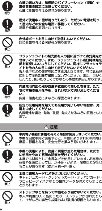 9心臓の弱い方は、着信時のバイブレーション（振動）や着信音量の設定に注意してください。心臓に影響を与える恐れがあります。屋外で使用中に雷が鳴りだしたら、ただちに電源を切って屋内などの安全な場所に移動してください。落雷や感電の原因となります。赤外線ポートを目に向けて送信しないでください。目に影響を与える可能性があります。フラッシュライトの発光部を人の目に近づけて点灯発光させないでください。また、フラッシュライト点灯時は発光部を直視しないようにしてください。同様にフラッシュライトを他の人の目に向けて点灯させないでください。視力低下などの傷害を起こす原因となります。特に乳幼児に対して至近距離で撮影しないでください。また、目がくらんだり、驚いたりしてけがなどの事故の原因となります。内蔵電池内部の液が皮膚や衣服に付着した場合は、ただちに本機の使用をやめ、きれいな水で洗い流してください。皮膚に傷害を起こすなどの原因となります。所定の充電時間を超えても充電が完了しない場合は、充電を中止してください。内蔵電池を漏液・発熱・破裂・発火させるなどの原因となります。車両電子機器に影響を与える場合は使用しないでください。本機を自動車内で使用すると、車種によりまれに車両電子機器に影響を与え、安全走行を損なう恐れがあります。本機の使用により、皮膚に異常が生じた場合は、ただちに使用をやめて医師の診察を受けてください。本機では材料として金属などを使用しています。お客様の体質や体調によっては、かゆみ・かぶれ・湿疹などが生じることがあります（使用材料→P.48）。本機に磁気カードなどを近づけないでください。キャッシュカード・クレジットカード・テレホンカード・フロッピーディスクなどの磁気データが消えてしまうことがあります。ストラップなどを持って本機をふり回さないでください。本人や周囲の人に当たったり、ストラップが切れたりして、けがなどの事故や故障および破損の原因となります。指示指示禁止禁止指示指示注意禁止指示禁止禁止