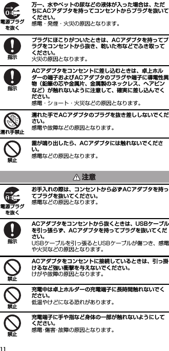 11万一、水やペットの尿などの液体が入った場合は、ただちにACアダプタを持ってコンセントからプラグを抜いてください。感電・発煙・火災の原因となります。プラグにほこりがついたときは、ACアダプタを持ってプラグをコンセントから抜き、乾いた布などでふき取ってください。火災の原因となります。ACアダプタをコンセントに差し込むときは、卓上ホルダーの端子およびACアダプタのプラグや端子に導電性異物（鉛筆の芯や金属片、金属製のネックレス、ヘアピンなど）が触れないように注意して、確実に差し込んでください。感電・ショート・火災などの原因となります。濡れた手でACアダプタのプラグを抜き差ししないでください。感電や故障などの原因となります。雷が鳴り出したら、ACアダプタには触れないでください。感電などの原因となります。お手入れの際は、コンセントから必ずACアダプタを持ってプラグを抜いてください。感電などの原因となります。ACアダプタをコンセントから抜くときは、USBケーブルを引っ張らず、ACアダプタを持ってプラグを抜いてください。USBケーブルを引っ張るとUSBケーブルが傷つき、感電や火災などの原因となります。ACアダプタをコンセントに接続しているときは、引っ掛けるなど強い衝撃を与えないでください。けがや故障の原因となります。充電中は卓上ホルダーの充電端子に長時間触れないでください。低温やけどになる恐れがあります。充電端子に手や指など身体の一部が触れないようにしてください。感電･傷害･故障の原因となります。電源プラグを抜く指示指示濡れ手禁止禁止注意電源プラグを抜く指示禁止禁止禁止