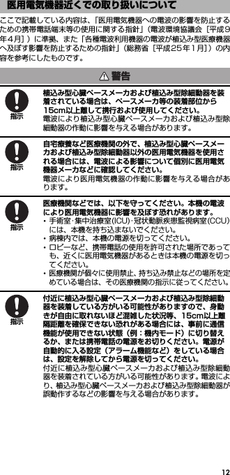 12ここで記載している内容は、「医用電気機器への電波の影響を防止するための携帯電話端末等の使用に関する指針」（電波環境協議会［平成9年4 月］）に準拠、また「各種電波利用機器の電波が植込み型医療機器へ及ぼす影響を防止するための指針」（総務省［平成25年1 月］）の内容を参考にしたものです。植込み型心臓ペースメーカおよび植込み型除細動器を装着されている場合は、ペースメーカ等の装着部位から15cm以上離して携行および使用してください。電波により植込み型心臓ペースメーカおよび植込み型除細動器の作動に影響を与える場合があります。自宅療養など医療機関の外で、植込み型心臓ペースメーカおよび植込み型除細動器以外の医用電気機器を使用される場合には、電波による影響について個別に医用電気機器メーカなどに確認してください。電波により医用電気機器の作動に影響を与える場合があります。医療機関などでは、以下を守ってください。本機の電波により医用電気機器に影響を及ぼす恐れがあります。･手術室・集中治療室(ICU)・冠状動脈疾患監視病室(CCU）には、本機を持ち込まないでください。･病棟内では、本機の電源を切ってください。･ロビーなど、携帯電話の使用を許可された場所であっても、近くに医用電気機器があるときは本機の電源を切ってください。･医療機関が個々に使用禁止、持ち込み禁止などの場所を定めている場合は、その医療機関の指示に従ってください。付近に植込み型心臓ペースメーカおよび植込み型除細動器を装着している方がいる可能性がありますので、身動きが自由に取れないほど混雑した状況等、15cm以上離隔距離を確保できない恐れがある場合には、事前に通信機能が使用できない状態（例：機内モード）に切り替えるか、または携帯電話の電源をお切りください。電源が自動的に入る設定（アラーム機能など）をしている場合は、設定を解除してから電源を切ってください。付近に植込み型心臓ペースメーカおよび植込み型除細動器を装着されている方がいる可能性があります。電波により、植込み型心臓ペースメーカおよび植込み型除細動器が誤動作するなどの影響を与える場合があります。医用電気機器近くでの取り扱いについて警告指示指示指示指示