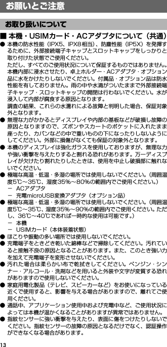 13お願いとご注意■ 本機・USIMカード・ACアダプタについて（共通）● 本機の防水性能（IPX5、IPX8 相当）、防塵性能（IP5X）を発揮するために、外部接続端子キャップとスロットキャップをしっかりと取り付けた状態でご使用ください。ただし、すべてのご使用状況について保証するものではありません。本機内部に浸水させたり、卓上ホルダー・ACアダプタ・オプション品に水をかけたりしないでください。付属品・オプション品は防水性能を有しておりません。雨の中や水滴がついたままで外部接続端子キャップ・スロットキャップの開閉は行わないでください。水が浸入して内部が腐食する原因となります。調査の結果、これらの水濡れによる故障と判明した場合、保証対象外となります。● 無理な力がかかるとディスプレイや内部の基板などが破損し故障の原因となりますので、ズボンやスカートのポケットに入れたまま座ったり、カバンなどの中で重いものの下になったりしないようにしてください。外部に損傷がなくても保証の対象外となります。● 本機のディスプレイは強化ガラスを使用しておりますが、無理な力や強い衝撃を与えたりすると割れる恐れがあります。万一ディスプレイが欠けたり割れたりしたときは、使用を中止し破損部に触れないでください。● 極端な高温・低温・多湿の場所では使用しないでください。（周囲温度5℃∼35℃、湿度35%∼80%の範囲内でご使用ください。）−ACアダプタ− 充電microUSB変換アダプタ（オプション品）● 極端な高温・低温・多湿の場所では使用しないでください。（周囲温度5℃∼35℃、湿度35%∼90%の範囲内でご使用ください。ただし、36℃∼40℃であれば一時的な使用は可能です。）−本機− USIMカード（本体装着状態）● ほこりや振動の多い場所では使用しないでください。● 充電端子をときどき乾いた綿棒などで掃除してください。汚れていると接触不良の原因となることがあります。また、このとき強い力を加えて充電端子を変形させないでください。● 汚れた場合は柔らかい布で乾拭きしてください。ベンジン・シンナー・アルコール・洗剤などを用いると外装や文字が変質する恐れがありますので使用しないでください。● 家庭用電化製品（テレビ、スピーカーなど）をお使いになっている近くで使用すると、影響を与える場合がありますので、離れてご使用ください。● 通話中、アプリケーション使用中および充電中など、ご使用状況によっては本機が温かくなることがありますが異常ではありません。● 指紋センサーに強い衝撃を与えたり、表面に傷をつけたりしないでください。指紋センサーの故障の原因となるだけでなく、認証操作ができなくなる場合があります。お願いとご注意お取り扱いについて