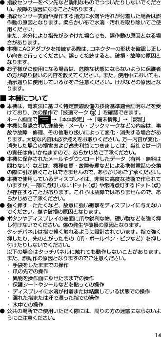 14● 指紋センサーをペン先など鋭利なものでつついたりしないでください。故障の原因になることがあります。● 指紋センサー表面や操作する指先に水滴や汚れが付着した場合は誤作動の原因となります。柔らかい布で水滴・汚れを取り除いてご使用ください。また、水分により指先がふやけた場合でも、誤作動の原因となる場合があります。● 本機にACアダプタを接続する際は、コネクターの形状を確認し正しい向きで行ってください。誤って接続すると、破損・故障の原因となります。● お子様がご使用になる場合は、危険な状態にならないように保護者の方が取り扱いの内容を教えてください。また、使用中においても、指示通りに使用しているかをご注意ください。けがなどの原因となります。■ 本機について● 本機は、電波法に基づく特定無線設備の技術基準適合証明などを受けており、次の操作で「技適マーク 」を確認できます。ホーム画面で →「本体設定」→「端末情報」→「認証」● 本機に登録された連絡先・メール・ブックマークなどの内容は、事故や故障・修理、その他取り扱いによって変化・消失する場合があります。大切な内容は必ず控えをお取りください。万一内容が変化・消失した場合の損害および逸失利益につきましては、当社では一切の責任は負いかねますので、あらかじめご了承ください。● 本機に保存されたメールやダウンロードしたデータ（有料・無料は問わない）などは、機種変更・故障修理などによる携帯電話の交換の際に引き継ぐことはできませんので、あらかじめご了承ください。● 本機で使用しているディスプレイは、非常に高度な技術で作られていますが、一部に点灯しないドット（点）や常時点灯するドット（点）が存在することがあります。これらは故障ではありませんので、あらかじめご了承ください。● 強く押す・たたくなど、故意に強い衝撃をディスプレイに与えないでください。傷や破損の原因となります。● ボタンやディスプレイの表面に爪や鋭利な物、硬い物などを強く押し付けないでください。傷の発生や破損の原因となります。タッチパネルは指で軽く触れるように設計されています。指で強く押したり、先のとがったもの（爪・ボールペン・ピンなど）を押し付けたりしないでください。以下の場合はタッチパネルに触れても動作しないことがあります。また、誤動作の原因となりますのでご注意ください。･ 手袋をしたままでの操作･ 爪の先での操作･ 異物を操作面に乗せたままでの操作･ 保護シートやシールなどを貼っての操作･ ディスプレイに水滴が付着または結露している状態での操作･ 濡れた指または汗で湿った指での操作･ 水中での操作● 公共の場所でご使用いただく際には、周りの方の迷惑にならないようにご注意ください。
