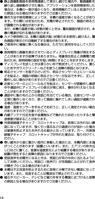 15● 静止画撮影画面を長時間連続して表示し続けた場合や、動画撮影を繰り返し連続動作させた場合、アプリケーションを長時間使用した場合は、本機の一部が温かくなり、長時間触れていると低温やけどの原因となる場合がありますのでご注意ください。● 操作方法や使用環境によっては、本機の温度が高くなることがあります。その際には安全のため、充電が停止されたり、画面の明るさが調整される場合があります。また、本機の温度が高い状態が続くときは、警告画面が表示され、本機の電源が切れる場合があります。● カメラ使用時には、本機の温度が高い状態のまま使用し続けると、警告画面が表示され自動終了する場合があります。● ご使用中に極端に熱くなる場合は、ただちに使用を中止してください。● 長時間同じ画像を表示させているとディスプレイに残像が発生することがありますが故障ではありません。残像発生防止と消費電力節約のため、照明時間の設定を短い時間にすることをおすすめします。● ディスプレイを拭くときは柔らかい布で乾拭きしてください。濡らした布やガラスクリーナーなどを使うと故障の原因となります。● 明るさセンサーを指でふさいだり、明るさセンサーの上にシールなどを貼ると、周囲の明暗に明るさセンサーが反応できずに、正しく動作しない場合がありますのでご注意ください。● 近接センサーの上にシールなどを貼ると、センサーが誤動作し着信中や通話中にディスプレイの表示が常に消え、操作が行えなくなることがありますのでご注意ください。● 通話中に髪の毛の上から受話口を当てている場合、近接センサーが正常に動作しなくなり、誤って画面に触れてしまい通話が遮断される場合があります。● 温度・湿度センサーを手などでおおうと、正しく測定されない場合がありますのでご注意ください。● 内蔵アンテナ付近を指や金属物などで触れたりおおったりすると電波感度が弱まることがあります。● 外部接続端子キャップ・スロットキャップは、容易には外れない構造になっていますが、強く引っ張るなどの過度の力が加わった場合は破損を防止するため外れる仕組みとなっています。 万一、外部接続端子キャップ・スロットキャップが外れた場合は、取り付けてください。● 寒い屋外から急に暖かい室内に移動した場合には、本機内部に水滴がつくことがあります（結露といいます）。また、エアコンの吹き出し口などに置くと、急激な温度変化により結露する場合があります。結露が発生すると故障の原因になりますのでご注意ください。● 受話音声をお聞きになるときは、受話口が耳の中央に当たるようにしてお使いください。受話口（音声穴）が耳周囲にふさがれて音声が聞きづらくなる場合があります。● 本機は不正改造を防止するために容易に分解できない構造になっています。また、改造することは電波法で禁止されています。● 磁石やスピーカー、テレビなど磁力を有する機器に近づけると故障の原因となる場合がありますのでご注意ください。