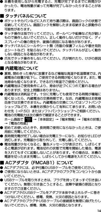 16● 本機を使用しながら充電すると、充電が完了するまでに時間がかかったり、電池残量が減って充電が完了しなかったりすることがあります。■ タッチパネルについて● ポケットやカバンなどに入れて持ち運ぶ際は、画面ロックの状態で収納してください。画面ロックを解除したまま収納すると誤動作の可能性があります。● タッチ操作は指で行ってください。ボールペンや鉛筆など先が鋭いもので操作しないでください。正しく動作しないだけでなく、ディスプレイへの傷の発生や、破損の原因になる場合があります。● タッチパネルにシールやシート類（市販の保護フィルムや覗き見防止シートなど）を貼らないでください。タッチパネルが正しく動作しない原因となる場合があります。● 爪先でタッチ操作をしないでください。爪が割れたり、けがの原因となる場合があります。■ 内蔵電池について● 夏期、閉めきった車内に放置するなど極端な高温や低温環境では、内蔵電池の容量が低下し、ご使用できる時間が短くなります。また、電池寿命も短くなります。できるだけ常温でご使用ください。● 内蔵電池はご使用条件により、寿命が近づくにつれて膨れる場合がありますが、安全上問題はありません。● 内蔵電池は消耗品です。十分に充電しても使用できる時間が極端に短くなったら、内蔵電池の交換時期です。なお、内蔵電池はお客様自身では交換できません。内蔵電池の交換についてはソフトバンクショップなどで、本機をお預かりして有料にて承ります。お問い合わせ先（→P.50）またはソフトバンクショップへご相談ください。電池の充電能力は次の操作で確認することができます。ホーム画面で →「本体設定」→「端末情報」→「端末の状態」→「電池の性能」● 初めてお使いのときや、長時間ご使用にならなかったときは、ご使用前に充電してください。● 長時間充電が完了しない場合は充電エラーになり、お知らせ LEDが消灯します。充電器から取り外して、充電し直してください。● 電池残量が少なくなると、警告メッセージが表示され、しばらくすると電源が切れます。電池切れの状態で充電を開始した場合、電源を入れてもすぐに起動しないことがあります。その場合は、本機の電源を切ったまま充電し、しばらくしてから電源を入れてください。■ ACアダプタ（FMCAB1）について● ACアダプタには、必ず付属のUSBケーブルをご使用ください。● ご使用にならないときは、ACアダプタのプラグをコンセントから抜いてください。● USBケーブルを取り外すときは、プラグを持ってまっすぐ引き抜いてください。無理に引き抜こうとすると、故障や破損の原因となりますのでご注意ください。● ACアダプタのUSBケーブルをアダプタ本体や卓上ホルダーに巻きつけないでください。感電、発熱、火災の原因となります。● AC アダプタのプラグや USB ケーブルの接続部を無理に曲げたりしないでください。感電、発熱、火災の原因となります。