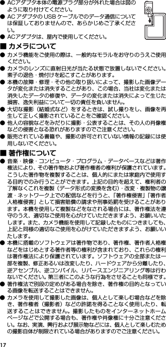 17● ACアダプタ本体の電源プラグ部分が外れた場合は図のように取り付けてください。● AC アダプタの USB ケーブルでのデータ通信については保証しておりませんので、あらかじめご了承ください。● ACアダプタは、屋内で使用してください。■ カメラについて● カメラ機能をご使用の際は、一般的なモラルをお守りのうえご使用ください。● カメラのレンズに直射日光が当たる状態で放置しないでください。素子の退色・焼付けを起こすことがあります。● 本機の故障・修理・その他の取り扱いによって、撮影した画像データが変化または消失することがあり、この場合、当社は変化または消失したデータの修復や、データの変化または消失によって生じた損害、逸失利益について一切の責任を負いません。● 大切な撮影（結婚式など）をするときは、試し撮りをし、画像を再生して正しく撮影されていることをご確認ください。● 他人の容貌などをみだりに撮影・公表することは、その人の肖像権などの侵害となる恐れがありますのでご注意ください。● 販売されている書籍や、撮影の許可されていない情報の記録には使用しないでください。■ 著作権について● 音楽・映像・コンピュータ・プログラム・データベースなどは著作権法により、その著作物および著作権者の権利が保護されています。こうした著作物を複製することは、個人的にまたは家庭内で使用する目的でのみ行うことができます。上記の目的を超えて、権利者の了解なくこれを複製（データ形式の変換を含む）・改変・複製物の譲渡・ネットワーク上での配信などを行うと、「著作権侵害」「著作者人格権侵害」として損害賠償の請求や刑事処罰を受けることがあります。本機を使用して複製などをなされる場合には、著作権法を遵守のうえ、適切なご使用を心がけていただきますよう、お願いいたします。また、カメラ機能を使用して記録したものにつきましても、上記と同様の適切なご使用を心がけていただきますよう、お願いいたします。● 本機に搭載のソフトウェアは著作物であり、著作権、著作者人格権などをはじめとする著作者等の権利が含まれており、これらの権利は著作権法により保護されています。ソフトウェアの全部または一部を複製、修正あるいは改変したり、ハードウェアから分離したり、逆アセンブル、逆コンパイル、リバースエンジニアリング等は行わないでください。第三者にこのような行為をさせることも同様です。● 著作権法で別段の定めがある場合を除き、著作権の目的となっている画像を転送することはできません。● カメラを使用して撮影した画像は、個人として楽しむ場合などを除き、著作権者（撮影者）などの許諾を得ることなく使用したり、転送することはできません。撮影したものをインターネットホームページなどで公開する場合も、著作権や肖像権に十分ご注意ください。なお、実演、興行および展示物などには、個人として楽しむための撮影自体が制限されている場合がありますのでご注意ください。