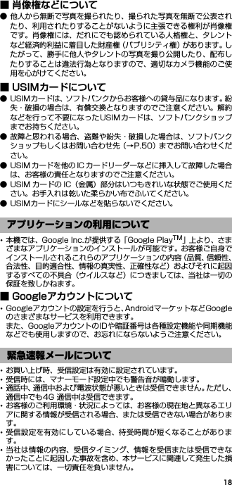 18■ 肖像権などについて● 他人から無断で写真を撮られたり、撮られた写真を無断で公表されたり、利用されたりすることがないように主張できる権利が肖像権です。肖像権には、だれにでも認められている人格権と、タレントなど経済的利益に着目した財産権（パブリシティ権）があります。したがって、勝手に他人やタレントの写真を撮り公開したり、配布したりすることは違法行為となりますので、適切なカメラ機能のご使用を心がけてください。■ USIMカードについて● USIMカードは、ソフトバンクからお客様への貸与品になります。紛失・破損の場合は、有償交換となりますのでご注意ください。解約などを行って不要になったUSIMカードは、ソフトバンクショップまでお持ちください。● 故障と思われる場合、盗難や紛失・破損した場合は、ソフトバンクショップもしくはお問い合わせ先（→P.50）までお問い合わせください。● USIM カードを他の IC カードリーダーなどに挿入して故障した場合は、お客様の責任となりますのでご注意ください。● USIM カードの IC（金属）部分はいつもきれいな状態でご使用ください。お手入れは乾いた柔らかい布でふいてください。● USIMカードにシールなどを貼らないでください。･本機では、Google Inc.が提供する「Google PlayTM」上 より、さまざまなアプリケーションのインストールが可能です。お客様ご自身でインストールされるこれらのアプリケーションの内容（品質、信頼性、合法性、目的適合性、情報の真実性、正確性など）およびそれに起因するすべての不具合（ウイルスなど）につきましては、当社は一切の保証を致しかねます。■ Googleアカウントについて･Googleアカウントの設定を行うと、AndroidマーケットなどGoogleのさまざまなサービスを利用できます。また、GoogleアカウントのIDや暗証番号は各種設定機能や同期機能などでも使用しますので、お忘れにならないようご注意ください。･お買い上げ時、受信設定は有効に設定されています。･受信時には、マナーモード設定中でも警告音が鳴動します。･通話中、通信中および電波状態が悪いときは受信できません。ただし、通信中でも4G 通信中は受信できます。･お客様のご利用環境・状況によっては、お客様の現在地と異なるエリアに関する情報が受信される場合、または受信できない場合があります。･受信設定を有効にしている場合、待受時間が短くなることがあります。･当社は情報の内容、受信タイミング、情報を受信または受信できなかったことに起因した事故を含め、本サービスに関連して発生した損害については、一切責任を負いません。アプリケーションの利用について緊急速報メールについて