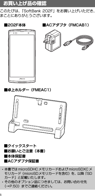 1お買い上げ品の確認このたびは、「SoftBank 202F」をお買い上げいただき、まことにありがとうございます。お買い上げ品の確認･本書では microSDHC メモリカードおよび microSDXC メモリカード（microSDメモリカードを含む）を、以降「SDカード」と記載いたします。･その他のオプション品につきましては、お問い合わせ先（→P.50）までご連絡ください。■卓上ホルダー（FMEAC1）■202F本体■クイックスタート■お願いとご注意（本書）■本体保証書■ACアダプタ保証書■ACアダプタ（FMCAB1）