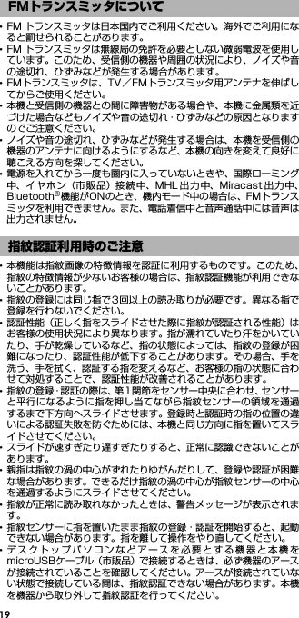 19･FM トランスミッタは日本国内でご利用ください。海外でご利用になると罰せられることがあります。･FM トランスミッタは無線局の免許を必要としない微弱電波を使用しています。このため、受信側の機器や周囲の状況により、ノイズや音の途切れ、ひずみなどが発生する場合があります。･FMトランスミッタは、TV／FMトランスミッタ用アンテナを伸ばしてからご使用ください。･本機と受信側の機器との間に障害物がある場合や、本機に金属類を近づけた場合などもノイズや音の途切れ・ひずみなどの原因となりますのでご注意ください。･ノイズや音の途切れ、ひずみなどが発生する場合は、本機を受信側の機器のアンテナに向けるようにするなど、本機の向きを変えて良好に聴こえる方向を探してください。･電源を入れてから一度も圏内に入っていないときや、国際ローミング中、イヤホン（市 販品）接続 中、MHL 出力中、Miracast 出 力中、Bluetooth®機能がONのとき、機内モード中の場合は、FMトランスミッタを利用できません。また、電話着信中と音声通話中には音声は出力されません。･本機能は指紋画像の特徴情報を認証に利用するものです。このため、指紋の特徴情報が少ないお客様の場合は、指紋認証機能が利用できないことがあります。･指紋の登録には同じ指で3回以上の読み取りが必要です。異なる指で登録を行わないでください。･認証性能（正しく指をスライドさせた際に指紋が認証される性能）はお客様の使用状況により異なります。指が濡れていたり汗をかいていたり、手が乾燥しているなど、指の状態によっては、指紋の登録が困難になったり、認証性能が低下することがあります。その場合、手を洗う、手を拭く、認証する指を変えるなど、お客様の指の状態に合わせて対処することで、認証性能が改善されることがあります。･指紋の登録・認証の際は、第1関節をセンサー中央に合わせ、センサーと平行になるように指を押し当てながら指紋センサーの領域を通過するまで下方向へスライドさせます。登録時と認証時の指の位置の違いによる認証失敗を防ぐためには、本機と同じ方向に指を置いてスライドさせてください。･スライドが速すぎたり遅すぎたりすると、正常に認識できないことがあります。･親指は指紋の渦の中心がずれたりゆがんだりして、登録や認証が困難な場合があります。できるだけ指紋の渦の中心が指紋センサーの中心を通過するようにスライドさせてください。･指紋が正常に読み取れなかったときは、警告メッセージが表示されます。･指紋センサーに指を置いたまま指紋の登録・認証を開始すると、起動できない場合があります。指を離して操作をやり直してください。･デスクトップパソコンなどアースを必要とする機器と本機をmicroUSBケーブル（市販品）で接続するときは、必ず機器のアースが接続されていることを確認してください。アースが接続されていない状態で接続している間は、指紋認証できない場合があります。本機を機器から取り外して指紋認証を行ってください。FMトランスミッタについて指紋認証利用時のご注意