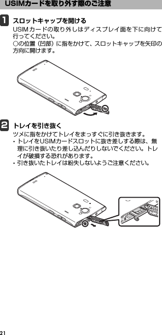 211スロットキャップを開けるUSIMカードの取り外しはディスプレイ面を下に向けて行ってください。○の位置（凹部）に指をかけて、スロットキャップを矢印の方向に開けます。2トレイを引き抜くツメに指をかけてトレイをまっすぐに引き抜きます。･トレイをUSIMカードスロットに抜き差しする際は、無理に引き抜いたり差し込んだりしないでください。トレイが破損する恐れがあります。･引き抜いたトレイは紛失しないようご注意ください。USIMカードを取り外す際のご注意